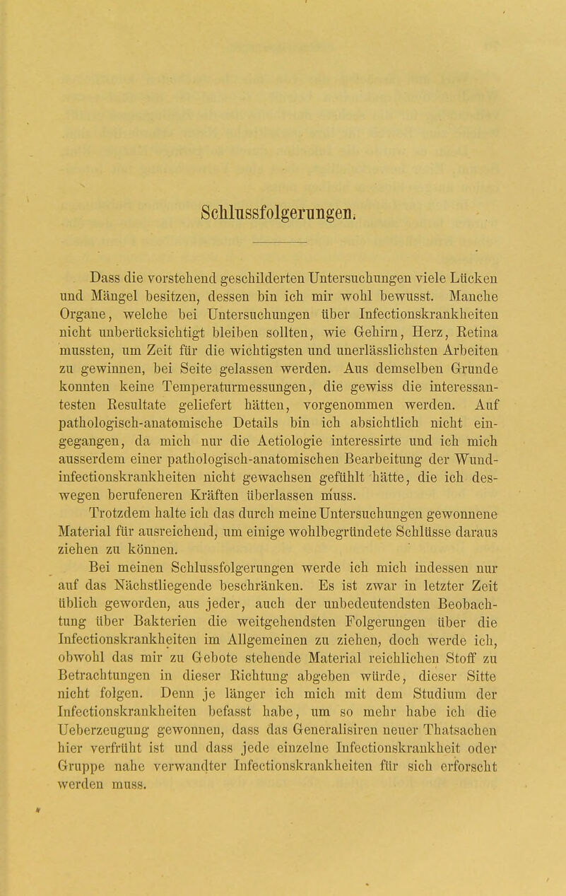 ScMnssfolgerungeiii Dass die vorstehend geschilderten Untersuchungen viele Lücken und Mängel besitzen, dessen bin ich mir wohl bewusst. Manche Organe, welche bei Untersuchungen über Infectionskrankheiten nicht unberücksichtigt bleiben sollten, wie Gehirn, Herz, Retina mussten, um Zeit für die wichtigsten und unerlässlichsten Arbeiten zu gewinnen, bei Seite gelassen werden. Aus demselben Grunde konnten keine Temperaturmessungen, die gewiss die interessan- testen Resultate geliefert hätten, vorgenommen werden. Auf pathologisch-anatomische Details bin ich absichtlich nicht ein- gegangen, da mich nur die Aetiologie interessirte und ich mich ausserdem einer pathologisch-anatomischen Bearbeitung der Wund- infectionskrankheiten nicht gewachsen gefühlt hätte, die ich des- wegen berufeneren Kräften überlassen muss. Trotzdem halte ich das durch meine Untersuchungen gewonnene Material für ausreichend, um einige wohlbegründete Schlüsse daraus ziehen zu können. Bei meinen Schlussfolgerungen werde ich mich indessen nur auf das Nächstliegende beschränken. Es ist zwar in letzter Zeit üblich geworden, aus jeder, auch der unbedeutendsten Beobach- tung über Bakterien die weitgehendsten Folgerungen über die Infectionskrankheiten im Allgemeinen zu ziehen, doch werde ich, obwohl das mir zu Gebote stehende Material reichlichen Stoff zu Betrachtungen in dieser Richtung abgeben würde, dieser Sitte nicht folgen. Denn je länger ich mich mit dem Studium der Infectionskrankheiten befasst habe, um so mehr habe ich die Ueberzeugnng gewonnen, dass das Generalisiren neuer Thatsachen hier verfrüht ist und dass jede einzelne lufectionskrankheit oder Gruppe nahe verwandter Infectionskrankheiten für sich erforscht werden muss.