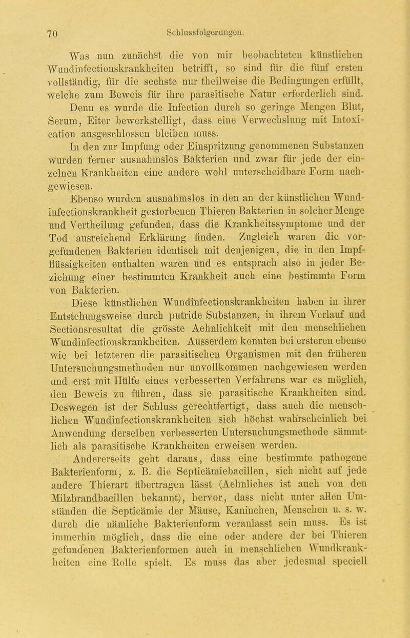 Was nun zunächst die von mir Ijeobachteten künstliclien Wundinfectionskranklieiten betrifft, so sind für die fünf ersten A^ollständig, für die sechste nur theilweise die Bedingungen erfüllt, welche zum Beweis für ihre parasitische Natur erforderlich sind. Denn es wurde die Infection durch so geringe Mengen Blut, Serum, Eiter bewerkstelligt, dass eine Verwechslung mit Intoxi- cation ausgeschlossen bleiben muss. In den zur Impfung oder Einspritzung genommenen Substanzen wurden ferner ausnahmslos Bakterien und zwar für jede der ein- zelnen Krankheiten eine andere wohl unterscheidbare Form nach- gewiesen. Ebenso wurden ausnahmslos in den an der künstlichen Wund- infectionskrankheit gestorbenen Thieren Bakterien in solcher Menge und Vertheilung gefunden, dass die Krankheitssymptome und der Tod ausreichend Erklärung finden. Zugleich waren die vor- gefundenen Bakterien identisch mit denjenigen, die in den Impf- flüssigkeiten enthalten waren und es entsprach also in jeder Be- ziehung einer bestimmten Krankheit auch eine bestimmte Form von Bakterien. Diese künstlichen Wundinfectionskrankheiten haben in ihrer Entstehungsweise durch putride Substanzen, in ihrem Verlauf und Sectionsresultat die grösste Aehnlichkeit mit den menschlichen Wundinfectionskrankheiten. Ausserdem konnten bei ersteren ebenso wie bei letzteren die parasitischen Organismen mit den früheren Untersuchungsmethoden nur unvollkommen nachgewiesen werden und erst mit Hülfe eines verbesserten Verfahrens war es möglich, den Beweis zu führen, dass sie parasitische Krankheiten sind. Deswegen ist der Schluss gerechtfertigt, dass auch die mensch- lichen Wundinfectionskrankheiten sich höchst wahrscheinlich bei Anwendung derselben verbesserten Untersuchungsmethode sämmt- lich als parasitische Krankheiten erweisen werden. Andererseits geht daraus, dass eine bestimmte pathogene Bakterienform, z. B. die Septicämiebacillen, sich nicht auf jede andere Thierart übertragen lässt (Aehnliches ist auch von den Milzbrandbacillen bekannt), hervor, dass nicht unter allen Um- ständen die Septicämie der Mäuse, Kaninchen, Menschen u. s. w. durch die nämliche Bakterienform veranlasst sein muss. Es ist immerhin möglich, . dass die eine oder andere der bei Thieren gefundenen Bakterieuformen auch in menschlichen Wundkrauk- heiten eine Rolle spielt. Es muss das aber jedesmal speciell