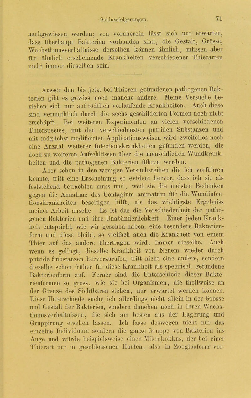 nacligewiesen werden; von vornherein lässt sich nur erwarten, dass überhaupt Bakterien vorhanden sind, die Gestalt, Grösse, Wachsthumsverhältnisse derselben können ähnlich, müssen aber für ähnlich erscheinende Krankheiten verschiedener Thierarten niclit immer dieselben sein. Ausser den bis jetzt bei Thieren gefundenen pathogenen Bak- terien gibt es gewiss noch manche andere. Meine Versuche be- ziehen sich nur auf tödtlich verlaufende Krankheiten. Auch diese sind vermuthlich durch die sechs geschilderten Formen noch nicht erschöpft. Bei weiteren Experimenten an vielen verschiedenen Thierspecies, mit den verschiedensten putriden Substanzen und mit möglichst modificirteu Applicationsweisen wird zweifellos noch eine Anzahl weiterer Infectionskrankheiten gefunden werden, die noch zu weiteren Aufschlüssen über die menschlichen Wundkrank- heiten und die pathogenen Bakterien führen werden. Aber schon in den wenigen Versuchsreihen die ich vorführen konnte, tritt eine Erscheinung so evident hervor, dass ich sie als feststehend betrachten mnss und, weil sie die meisten Bedenken gegen die Annahme des Contagium animatum für die Wundinfec- fionskrankheiten beseitigen hilft, als das wichtigste Ergebniss meiner Arbeit ansehe. Es ist das die Verschiedenheit der patho- genen Bakterien und ihre Unabänderlichkeit. Einer jeden Krank- heit entspricht, wie wir gesehen haben, eine besondere Bakterien- form und diese bleibt, so vielfach auch die Krankheit von einem Thier auf das andere übertragen wird, immer dieselbe. Auch wenn es gelingt, dieselbe Krankheit von Neuem wieder durch putride Substanzen hervorzurufen, tritt nicht eine andere, sondern dieselbe schon früher für diese Krankheit als specifisch gefundene Bakterienform auf. Ferner sind die Unterschiede dieser Bakte- rienformen so gross, wie sie bei Organismen, die theilweise an der Grenze des Sichtbaren stehen, nur erwartet werden können. Diese Unterschiede suche ich allerdings nicht allein in der Grösse und Gestalt der Bakterien, sondern daneben noch in ihren Wachs- tliumsverhältnissen, die sich am besten aus der Lagerung und Gruppirung ersehen lassen. Ich fasse deswegen nicht nur das einzelne Individuum sondern die ganze Gruppe von Bakterien ins Auge und würde beispielsweise einen Mikrokokkus, der bei einer Thierart nur in geschlossenen Haufen, also in Zooglöaform vor-