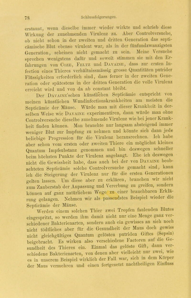 erstaunt, wenn dieselbe immer wieder wirkte und schrieb diese Wirkung der zunehmenden Virulenz zu. Aber Controlversuche, ob nicht schon in der zweiten und dritten Generation das septi- cämische Blut ebenso virulent war, als in der fünfundzwanzigsten Generation, scheinen nicht gemacht zu sein. Meine Versuche sprechen wenigstens dafür und soweit stimmen sie mit den Er- fahrungen von CozE, Feltz und Davaine, dass zur ersten In- fection eines Thieres verhältnissmässig grosse Quantitäten putrider Flüssigkeiten erforderlich sind, dass ferner in der zweiten Gene- ration oder spätestens in der dritten Generation die volle Virulenz erreicht wird und von da ab constant bleibt. Der DAVAiNE'schen künstlichen Septicämie entspricht von meinen künstlichen Wundinfectionskrankheiten am meisten die Septicämie der Mäuse. Würde man mit dieser Krankheit in der- selben Weise wie Davaine experimentireu, dann würde man ohne Conü-olversuche dieselbe zunehmende Virulenz wie bei jener Krank- heit finden können. Man brauchte nur langsam absteigend immer weniger Blut zur Impfung zu nehmen und könnte sich dann jede beliebige Progression für die Virulenz herausrechnen. Ich habe aber schon vom ersten oder zweiten Thiere ein möglichst kleines Quantum Impfsubstanz genommen und bin deswegen schneller heim höchsten Punkte der Virulenz angelangt. Ehe ich deswegen nicht die Gewissheit habe, dass auch bei der von Davaixe beob- achteten Septicämie solche Controlversuche gemacht sind, kann ich die Steigerung der Virulenz nur für die ersten Generationen gelten lassen. Um diese aber zu erklären, brauchen wir nicht zum Zauberstab der Anpassung und Vererbung zu greifen, sondern können auf ganz natürlichem Wege zu einer brauchbaren Erklä- rung gelangen. Nehmen wir als passendstes Beispiel wieder die Septicämie der Mäuse. Werden einem solchen Thier zwei Tropfen faulenden Blutes eingespritzt, so werden ihm damit nicht nur eine Menge ganz ver- schiedener Bakterienarten, sondern auch ein gewisses an sich noch nicht tödtliches aber für die Gesundheit der Maus doch gewiss nicht gleichgültiges Quantum gelösten putriden Giftes (Sepsm) beigebracht. Es wirken also verschiedene Factoren auf die Ge- sundheit des Thieres ein. Einmal das gelöste Gift, dann ver- schiedene Bakterienarten, von denen aber vielleicht nur zwei, wie 68 in unserem Beispiel wirklich der Fall war, sich in dem Körper der Maus vermehren und einen fortgesetzt nachtheiligen Einfiuss