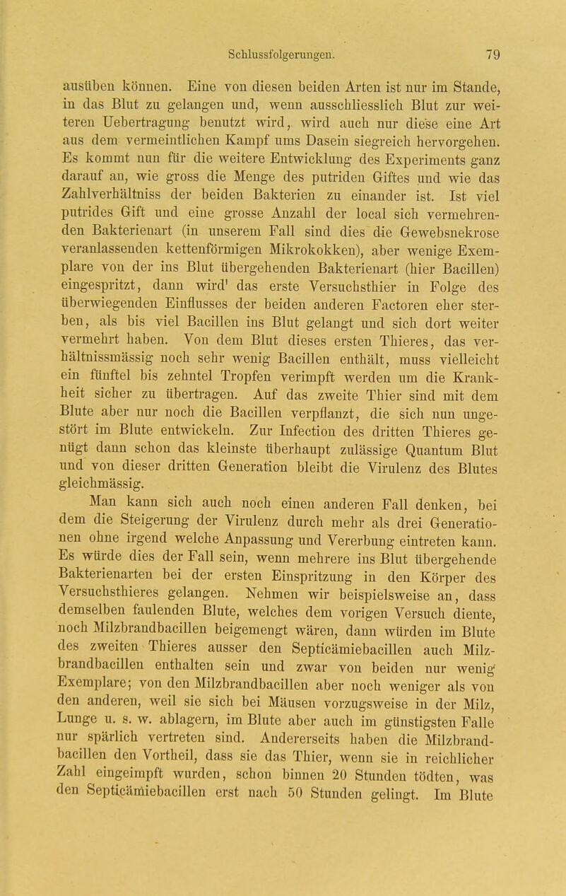 ausüben können. Eine von diesen beiden Arten ist nur im Stande, in das Blut zu gelangen und, wenn ausschliesslich Blut zur wei- teren Uebertraguug benutzt wird, wird auch nur diese eine Art aus dem vermeintlichen Kampf ums Dasein siegreich hervorgehen. Es kommt nun für die weitere Entwicklung des Experiments ganz darauf an, wie gross die Menge des putriden Giftes und wie das Zahlverhältniss der beiden Bakterien zu einander ist. Ist viel putrides Gift und eine grosse Anzahl der local sich vermehren- den Bakterienart (in unserem Fall sind dies die Gewebsnekrose veranlassenden kettenförmigen Mikrokokken), aber wenige Exem- plare von der ins Blut übergehenden Bakterienart (hier Bacillen) eingespritzt, dann wird' das erste Versuchsthier in Folge des überwiegenden Einflusses der beiden anderen Factoren eher ster- ben, als bis viel Bacillen ins Blut gelangt und sich dort weiter vermehrt haben. Von dem Blut dieses ersten Thieres, das ver- hältnissmässig noch sehr wenig Bacillen enthält, muss vielleicht ein fünftel bis zehntel Tropfen verimpft werden um die Krank- heit sicher zu übertragen. Auf das zweite Thier sind mit dem Blute aber nur noch die Bacillen verpflanzt, die sich nun unge- stört im Blute entwickeln. Zur Infection des dritten Thieres ge- nügt dann schon das kleinste überhaupt zulässige Quantum Blut und von dieser dritten Generation bleibt die Virulenz des Blutes gleichmässig. Man kann sich auch noch einen anderen Fall denken, bei dem die Steigerung der Virulenz durch mehr als drei Generatio- nen ohne irgend welche Anpassung und Vererbung eintreten kann. Es würde dies der Fall sein, wenn mehrere ins Blut übergehende Bakterienarten bei der ersten Einspritzung in den Körper des Versuchsthieres gelangen. Nehmen wir beispielsweise an, dass demselben faulenden Blute, welches dem vorigen Versuch diente, noch Milzbrandbacillen beigemengt wären, dann würden im Blute des zweiten Thieres ausser den Septicämiebacillen auch Milz- brandbacillen enthalten sein und zwar von beiden nur wenig Exemplare; von den Milzbrandbacillen aber noch weniger als von den anderen, weil sie sich bei Mäusen vorzugsweise in der Milz, Lunge u. s. w. ablagern, im Blute aber auch im günstigsten Falle nur spärlich vertreten sind. Andererseits haben die Milzbrand- bacillen den Vortheil, dass sie das Thier, wenn sie in reichlicher Zahl eingeimpft wurden, schon binnen 20 Stunden tödten, was den Septicämiebacillen erst nach 50 Stunden gelingt. Im Blute