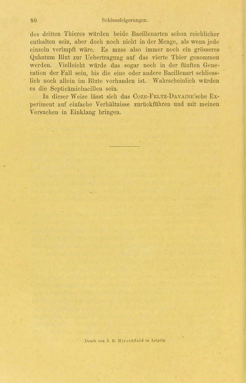 des dritten Thieres würden beide Bacilleuarteu schon reichlicher enthalten sein, aber doch noch nicht in der Menge, als wenn jede einzeln verimpft wäre. Es muss also immer noch ein grösseres Qukntum Blut zur Uebertragung auf das vierte Thier genommen werden. Vielleicht würde das sogar noch in der fünften Gene- ration der Fall sein, bis die eine oder andere Bacillenart schliess- lich noch allein im Blute vorhanden ist. Wahrscheinlich würden es die Septicämiebacillen sein. In dieser Weise lässt sich das CozE-FELTZ-DAVAiNE'sche Ex- periment auf einfache Verhältnisse zurückführen und mit meinen Versuchen in Einklang bringen. Druck von J. B. Hirschfcld in Leipzig.