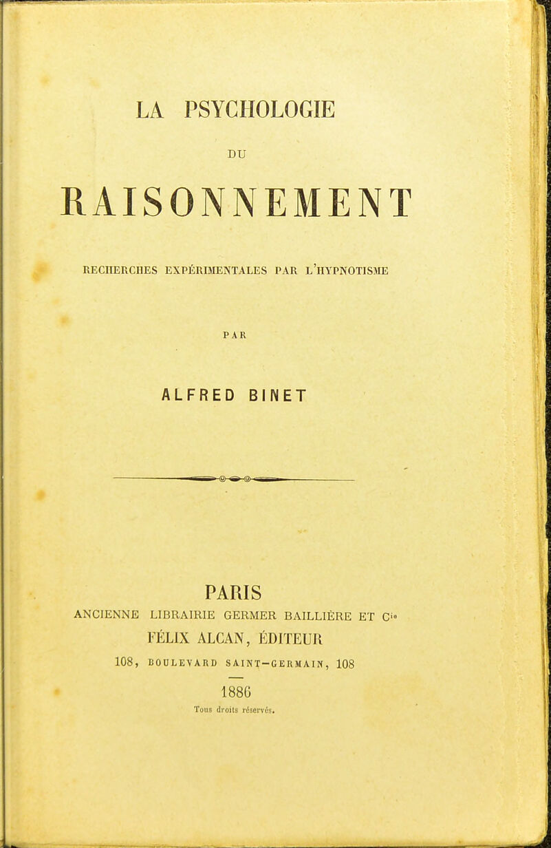 LA PSYCHOLOGIE DU RAISONNEMENT RECIIERCnES EXPÉRIMENTALES PAR l'iIYPNOTISME PAR ALFRED BINET ■<Si-»-@- PARIS ANCIENNE LIBRAIRIE GERMER BAILLIÊRE ET FÉLIX ALCAN, ÉDITEUR 108, BOULEVARD SAINT-GERMAIN, 108 1886 Tous droits rései'viis.