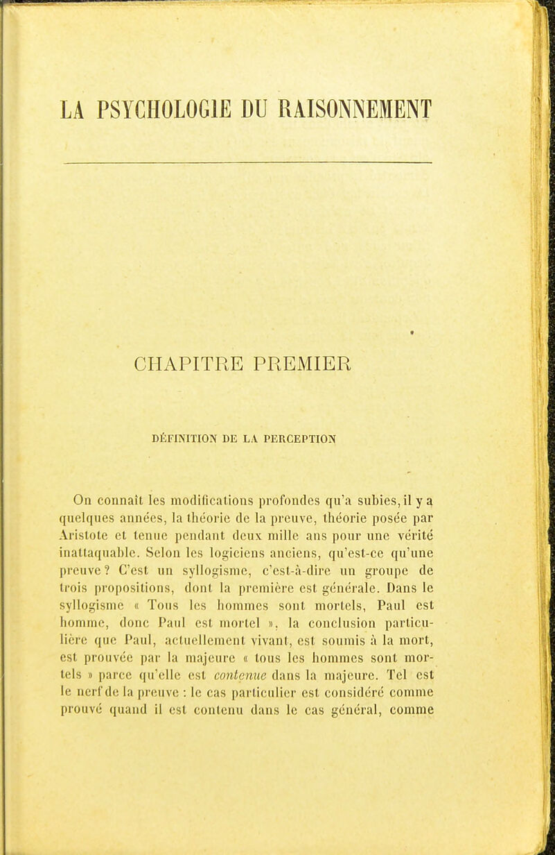 CHAPITRE PREMIER DÉFINITION DE LA PERCEPTION On connaît les modifications profondes qu'a subies,ilya quelques années, la théorie de la preuve, théorie posée par Aristote et tenue pendant deux mille ans pour une vérité inattaquable. Selon les logiciens anciens, qu'est-ce qu'une preuve ? C'est un syllogisme, c'est-à-dire un groupe de trois propositions, dont la première est générale. Dans le syllogisme « Tous les hommes sont mortels, Paul est homme, donc Paul est mortel ». la conclusion particu- lière que Paul, actuellement vivant, est soumis à la mort, est prouvée par la majeure « tous les hommes sont mor- tels » parce qu'elle est contenue dans la majeure. Tel est le nerf de la preuve : le cas particulier est considéré comme prouvé quand il est contenu dans le cas général, comme