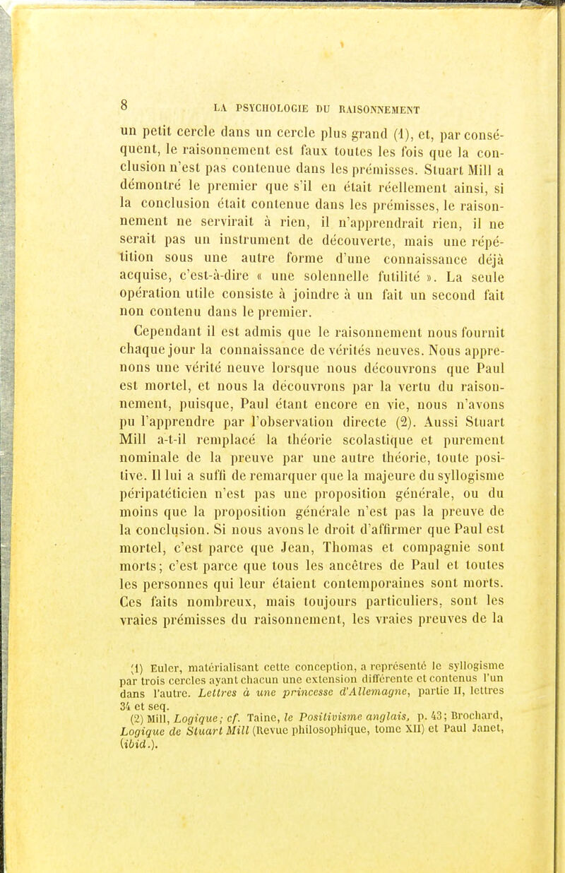 un petit cercle dans un cercle plus grand (d), et, par consé- quent, le raisonnement est faux toutes les fois que la con- clusion n'est pas contenue dans les prémisses. Stuart Mill a démontré le premier que s'il en était réellement ainsi, si la conclusion était contenue dans les prémisses, le raison- nement ne servirait à rien, il n'apprendrait rien, il ne serait pas un instrument de découverte, mais une répé- tition sous une autre forme d'une connaissance déjà acquise, c'est-à-dire « une solennelle futilité ». La seule opération utile consiste à joindre à un fait un second fait non contenu dans le premier. Cependant il est admis que le raisonnement nous fournit chaque jour la connaissance de vérités neuves. Nous appre- nons une vérité neuve lorsque nous découvrons que Paul est mortel, et nous la découvrons par la vertu du raison- nement, puisque, Paul étant encore en vie, nous n'avons pu l'apprendre par l'observation directe (2). Aussi Stuart Mill a-t-il remplacé la théorie scolastique et purement nominale de la preuve par une autre théorie, toute posi- tive. Il lui a suffi de remarquer que la majeure du syllogisme péripatéticien n'est pas une proposition générale, ou du moins que la proposition générale n'est pas la preuve de la conclusion. Si nous avons le droit d'affirmer que Paul est mortel, c'est parce que Jean, Thomas et compagnie sont morts; c'est parce que tous les ancêtres de Paul et toutes les personnes qui leur étaient contemporaines sont morts. Ces faits nombreux, mais toujours particuliers, sont les vraies prémisses du raisonnement, les vraies preuves de la ;i) Eulcr, matérialisant cette conception, a représenté le syllogisme par trois cercles ayant chacun une extension différente et contenus l'un dans l'autre. Lettres à une princesse d'Allemagne, partie H, lettres 34 et seq. (2) Mill, Logique; cf. Taine, le Positivisme anglais, p. 43; Brochard, Logique de Stuart Mill (Revue philosophique, tome XII) et Paul Janet, Ubid.).