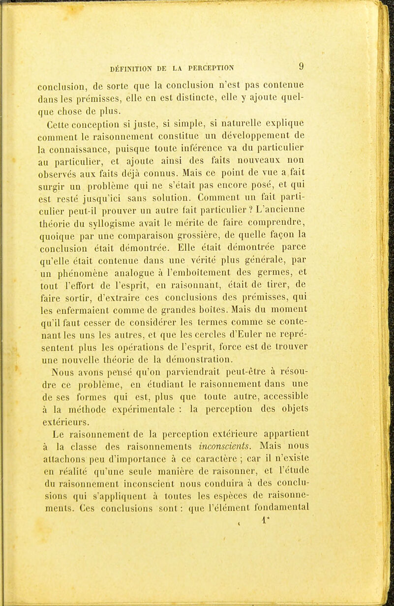 conclusion, de sorte que la conclusion n'est pas contenue dans les prémisses, elle en est distincte, elle y ajoute quel- que chose de plus. Cette conception si juste, si simple, si naturelle explique comment le raisonnement constitue un développement de la connaissance, puisque toute inférence va du particulier au particulier, et ajoute ainsi des faits nouveaux non observés aux faits déjà connus. Mais ce point de vue a fait surgir un problème qui ne s'était pas encore posé, et qui est resté jusqu'ici sans solution. Comment un fait parti- culier peut-il prouver un autre fait particulier? L'ancienne théorie du syllogisme avait le mérite de faire comprendre, quoique par une comparaison grossière, de quelle façon la conclusion était démontrée. Elle était démontrée parce qu'elle était contenue dans une vérité plus générale, par un phénomène analogue à l'emboîtement des germes, et tout l'effort de l'esprit, en raisonnant, était de tirer, de faire sortir, d'extraire ces conclusions des prémisses, qui les enfermaient comme de grandes boîtes. Mais du moment qu'il faut cesser de considérer les termes comme se conte- nant les uns les autres, et que les cercles d'Euler ne repré- sentent plus les opérations de l'esprit, force est de trouver une nouvelle théorie de la démonstration. Nous avons pensé qu'on parviendrait peut-être à résou- dre ce problème, en étudiant le raisonnement dans une de ses formes qui est, plus que toute autre, accessible à la méthode expérimentale : la perception des objets extérieurs. Le raisonnement de la perception extérieure appartient à la classe des raisonnements inconscients. Mais nous attachons peu d'importance à ce caractère ; car il n'existe en réalité qu'une seule manière de raisonner, et l'étude du raisonnement inconscient nous conduira à des conclu- sions ([ui s'appliquent à toutes les espèces de raisonne- ments. Ces conclusions sont : que l'élément fondamental