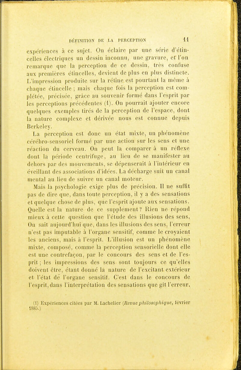 expériences à ce sujet. On éclaire par une série d'étin- celles électriques un dessin inconnu, une gravure, eC l'on remarque que la perception de ce dessin, très confuse aux premières étincelles, devient de plus en plus distincte. L'impression produite sur la rétine est pourtant la même à chaque étincelle ; mais chaque fois la perception est com- plétée, précisée, grâce au souvenir formé dans l'esprit par les perceptions précédentes (1). On pourrait ajouter encore quelques exemples tirés de la perception de l'espace, dont la nature complexe et dérivée nous est connue depuis Berkeley. La perception est donc un état mixte, un phénomène cérébro-sensoriel formé par une action sur les sens et une réaction du cerveau. On peut la comparer à un réflexe dont la période centrifuge, au lieu de se manifester au dehors par des mouvements, se dépenserait à l'intérieur en éveillant des associations d'idées. La décharge suit un canal mental au lieu de suivre un canal moteur. Mais la psychologie exige plus de précision. Il ne suffit pas de dire que, dans toute perception, il y a des sensations et quelque chose de plus, que l'esprit ajoute aux sensations. Quelle est la nature de ce supplément? Rien ne répond mieux à cette question que l'étude des illusions des sens. On sait aujourd'hui que, dans les illusions des sens, l'erreur n'est pas imputable à l'organe sensitif, comme le croyaient les anciens, mais à l'esprit. L'illusion est un phénomène mixte, composé, comme la perception sensorielle dont elle est une contrefaçon, par le concours des sens et de l'es- prit ; les impressions des sens sont toujours ce qu'elles doivent être, étant donné la nature de l'excitant extérieur et l'état de l'organe sensitif. C'est dans le concours de l'esprit, dans l'interprétation des sensations que gît l'erreur. (1) Expériences citées par M. Laclielier {Revue philosophique, lévrier 1885.)