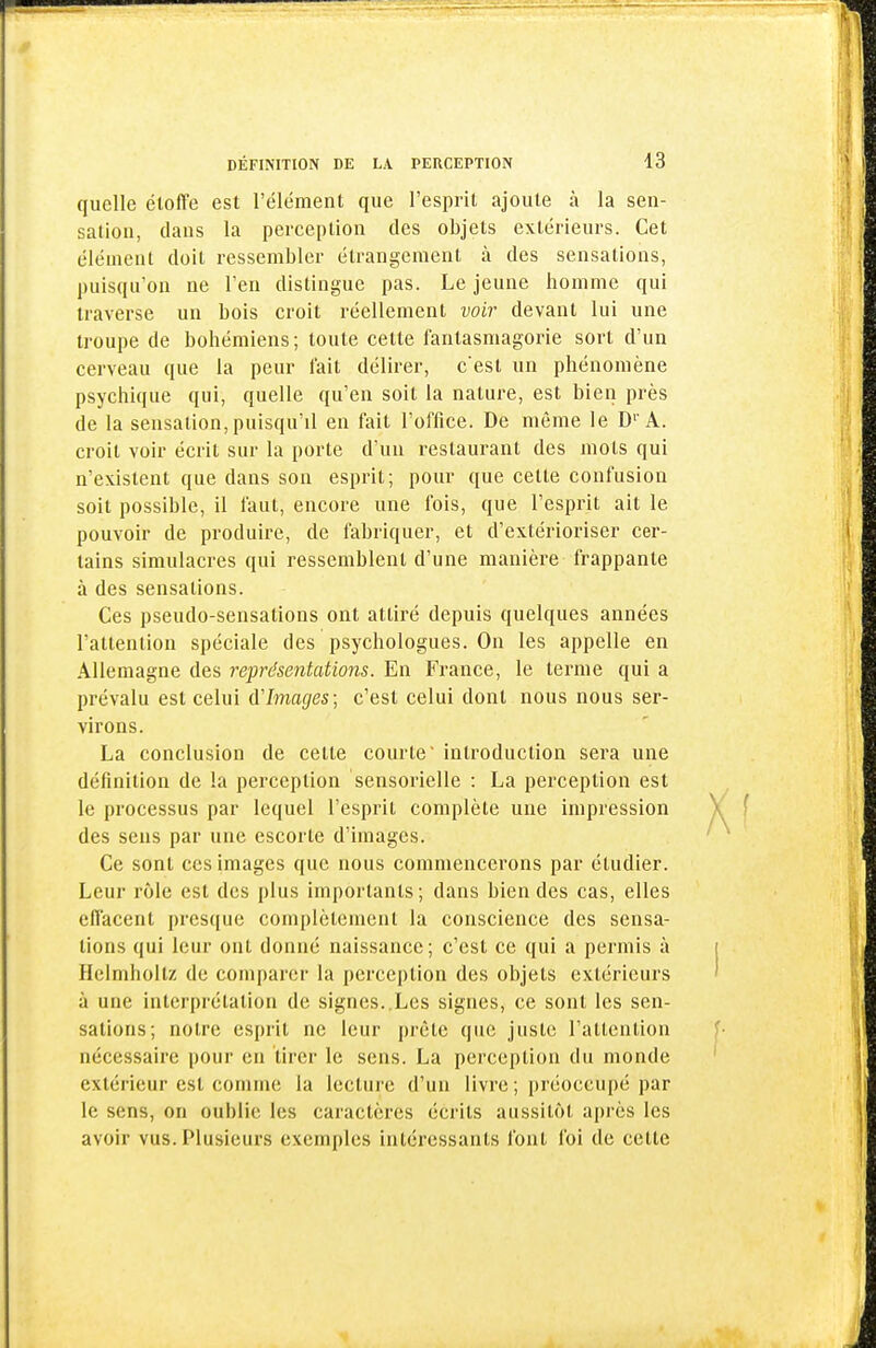 quelle étoffe est l'élément que l'esprit ajoute à la sen- sation, dans la perception des objets extérieurs. Cet élément doit ressembler étrangement à des sensations, puisqu'on ne l'en distingue pas. Le jeune homme qui traverse un bois croit réellement voir devant lui une troupe de bohémiens; toute cette fantasmagorie sort d'un cerveau que la peur lait délirer, c'est un phénomène psychique qui, quelle qu'en soit la nature, est bien près de la sensation, puisqu'il en fait l'office. De même le D''A. croit voir écrit sur la porte d'un restaurant des mots qui n'existent que dans son esprit; pour que cette confusion soit possible, il iaut, encore une fois, que l'esprit ait le pouvoir de produire, de fabriquer, et d'extérioriser cer- tains simulacres qui ressemblent d'une manière frappante à des sensations. Ces pseudo-sensations ont attiré depuis quelques années l'attention spéciale des psychologues. On les appelle en Allemagne des représentations. En France, le terme qui a prévalu est celui d'Images; c'est celui dont nous nous ser- virons. La conclusion de cette courte introduction sera une définition de la perception sensorielle : La perception est le processus par lequel l'esprit complète une impression des sens par une escorte d'images. Ce sont ces images que nous commencerons par étudier. Leur rôle est des plus importants; dans bien des cas, elles eflacent presque complètement la conscience des sensa- tions qui leur ont donné naissance; c'est ce qui a permis à Helmhoitz de comparer la perception des objets extérieurs à une interprétation de signes..Les signes, ce sont les sen- sations; notre esprit ne leur prête que juste l'attention nécessaire pour en tirer le sens. La perception du monde extérieur est comme la lecture d'un livre ; préoccupé par le sens, on oublie les caractères écrits aussitôt après les avoir vus. Plusieurs exemples intéressants font foi de celte