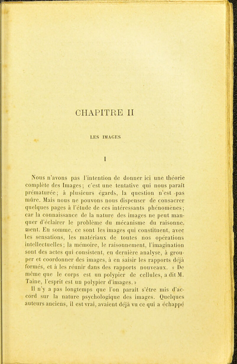 CHAPITRE II LES IMAGES I Nous n'avons pas l'intention de donner ici une théorie complète des Images; c'est une tentative qui nous paraît prématurée; à plusieurs égards, la question n'est-pas mûre. Mais nous ne pouvons nous dispenser de consacrer quelques pages à l'élude de ces intéressants phénomènes; car la connaissance de la nature des images ne peut man- quer d'éclairer le problème du mécanisme du raisonne- ment. En somme, ce sont les images qui constituent, avec les sensations, les matériaux de toutes nos opérations intellectuelles; la mémoire, le raisonnement, Timagination sont des actes qui consistent, en dernière analyse, à grou- per et coordonner des images, à en saisir les rapports déjà formés, et à les réunir dans des rapports nouveaux. « De même que le corps est un polypier de cellules, a dit M. Taine, l'esprit est un polypier d'images. » 11 n'y a pas longtemps que l'on paraît s'être mis d'ac- cord sur la nature psychologique des images. Quelques auteurs anciens, il est vrai, avaient déjà vu ce qui a échappé