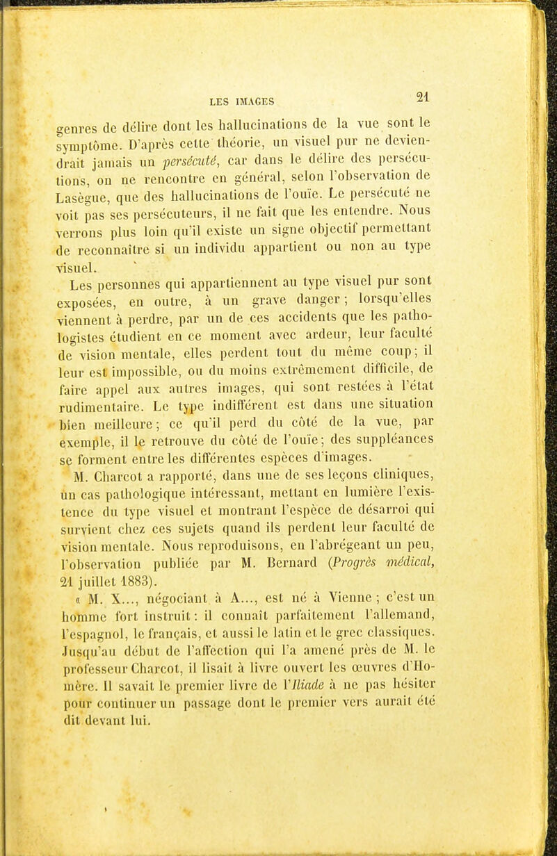 genres de délire dont les hallucinations de la vue sont le symptôme. D'après celte théorie, un visuel pur ne devien- drait jamais un persécuté, car dans le délire des persécu- tions, on ne rencontre en général, selon l'observation de Lasègue, que des hallucinations de l'ouïe. Le persécuté ne voit pas ses persécuteurs, il ne fait que les entendre. Nous verrons plus loin qu'il existe un signe objectif permettant de reconnaître si un individu appartient ou non au type visuel. Les personnes qui appartiennent au type visuel pur sont exposées, en outre, à un grave danger; lorsqu'elles viennent à perdre, par un de ces accidents que les patho- logisles étudient en ce moment avec ardeur, leur faculté de vision mentale, elles perdent tout du même coup; il leur est impossible, ou du moins extrêmement difficile, de faire appel aux autres images, qui sont restées à l'état rudimentaire. Le type indifférent est dans une situation bien meilleure; ce qu'il perd du côté de la vue, par exemple, il 1^ retrouve du côté de l'ouïe; des suppléances se forment entre les différentes espèces d'images. M. Charcot a rapporté, dans une de ses leçons cliniques, un cas pathologique intéressant, mettant en lumière l'exis- tence du type visuel et montrant l'espèce de désarroi qui survient chez ces sujets quand ils perdent leur faculté de vision mentale. Nous reproduisons, en l'abrégeant un peu, l'observation publiée par M. Bernard (Progrès médical, 21 juillet 1883). « M. X..., négociant à A..., est né à Vienne; c'est un homme fort instruit: il connaît parfaitement l'allemand, l'espagnol, le français, et aussi le latin et le grec classi(|ues. Jusqu'au début de l'affection qui l'a amené près de M. le professeur Charcot, il lisait à livre ouvert les œuvres d'Ho- mère. Il savait le premier livre de VIliade à ne pas hésiter pour continuer un passage dont le premier vers aurait été dit devant lui.