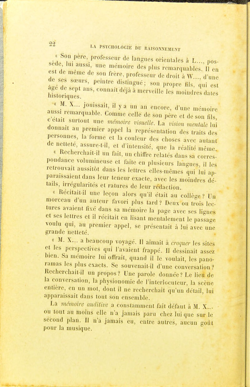 « Son père professeur de langues orientales à L. pos- sède lu. aussi, une mémoire des plus remarquablesl en est de même de son frère, professeur de droit', W d un de ses sœurs, peintre distingue; son propre fils^qui est Z^X ''^^ ' --veilJ J moindres da^ nuIsM-em: ^'iT'r  ^  '''''''^ au SI .emarquable. Comme celle de son père et de son f.ls, c tla.t surtout une mémoire visuelle. La vision mentale lui donnait au premier appel la représentation des traits des personnes, la forme et la couleur des choses avec autant de nette e, assure-t-il, et d'intensité, que la réalité même « Rechercha.t-il un fait, un chiffre relatés dans sa corres- pondance volumineuse et faite en plusieurs langues il les retrouvait aussitôt dans les lettres elles-mêmes qui lui ap- paraissaient dans leur teneur exacte, avec les moindres dé- tails, irrégularités et ratures de leur rédaction. « Récitait-il une leçon alors qu'il était au collège ? Un morceau d'un auteur favori plus tard? Deux ou trois lec- tures avaient fixé dans sa mémoire la page avec ses lignes et ses lettres et il récitait en lisant mentalement le passage voulu qui, au premier appel, se présentait à lui avec une grande netteté. « M. X... a beaucoup voyagé. Il aimait à croquer les sites Cl les perspectives qui l'avaient frappé. Il dessinait assez bien. Sa mémoire lui offrait, quand il le voulait, les pano- ramas les plus exacts. Se souvenait-il d'une conversation? Rccherchait-il un propos? Une parole donnée? Le lieu de la conversation, la physionomie de l'interlocuteur, la scène entière, on un mot, dont il ne recherchait qu'un détail, lui apjiaraissait dans tout son ensemble. La 7némoire auditive a constamment fait défaut à M. X... ou tout au moins elle n'a jamais paru chez lui que sur le second plan. Il n'a jamais eu, entre autres, aucun goiit pour la musique.