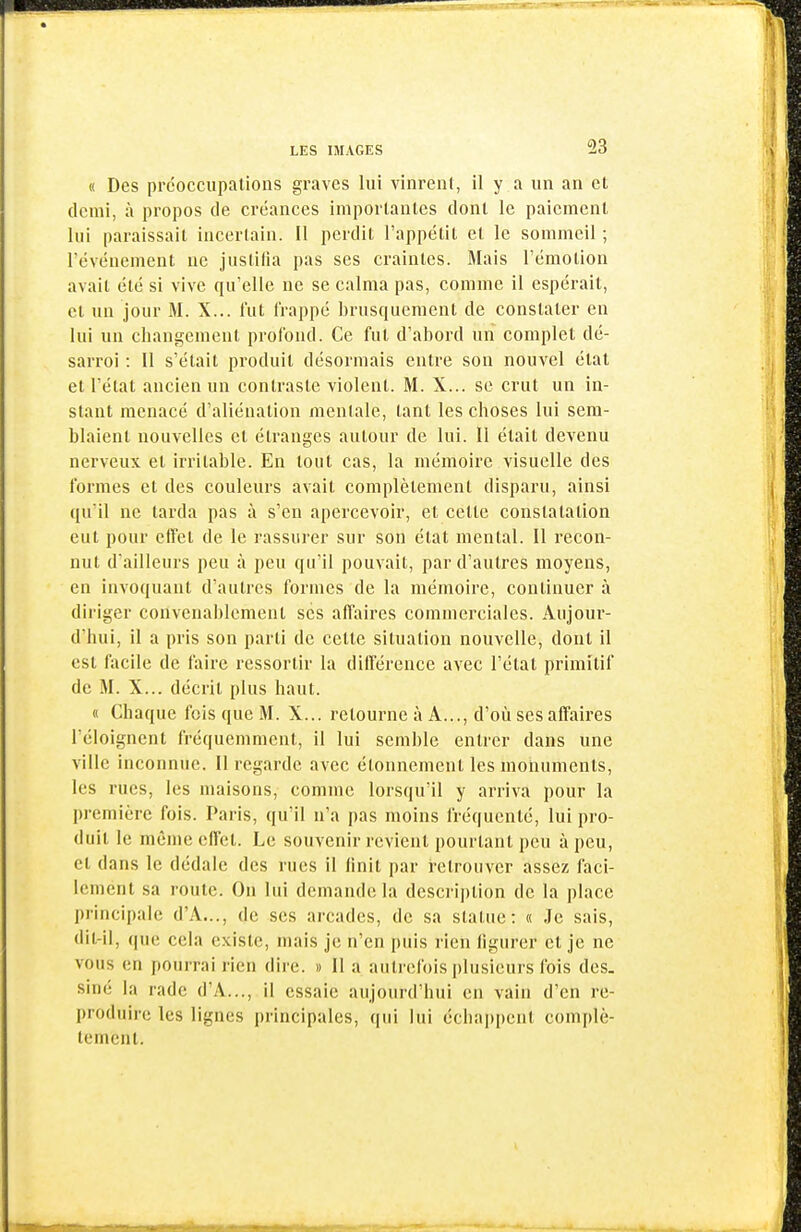 « Des prcocciipalions graves lui vinrent, il y a un an et demi, à propos de créances importantes dont le paiement lui paraissait incertain. Il perdit l'appétit et le sommeil ; l'événement ne justifia pas ses craintes. Mais l'émotion avait été si vive qu'elle ne se calma pas, comme il espérait, et un jour M. X... l'ut frappé brusquement de constater en lui un changement profond. Ce fut d'abord un complet dé- sarroi : Il s'était produit désormais entre son nouvel état et l'état ancien un contraste violent. M. X... se crut un in- stant menacé d'aliénation mentale, tant les choses lui sem- blaient nouvelles et étranges autour de lui. ïl était devenu nerveux et irritable. En tout cas, la mémoire visuelle des formes et des couleurs avait complètement disparu, ainsi qu'il ne tarda pas à s'en apercevoir, et cette constatation eut pour effet de le rassurer sur son état mental. Il recon- nut d'ailleurs peu à peu qu'il pouvait, par d'autres moyens, en invoquant d'autres formes de la mémoire, continuer à diriger convenablement ses affaires commerciales. Aujour- d'hui, il a pi'is son parti de cette situation nouvelle, dont il est facile de faire ressortir la différence avec l'état primitif de M. X... décrit plus haut. « Chaque fois que M. X... retourne à A..., d'où ses affaii'es l'éloigncnt fréquemment, il lui semble entrer dans une ville inconnue. II regarde avec étonnement les monuments, les rues, les maisons, comme lorsqu'il y arriva pour la première fois. Paris, qu'il n'a pas moins fréquenté, lui pro- duit le même effet. Le souvenir revient pourtant peu à peu, et dans le dédale des rues il linit par retrouver assez faci- lement sa route. On lui demande la descrij)lion de la place principale d'A..., de ses ai'cades, de sa statue: « Je sais, dil-il, que cela existe, mais je n'en puis rien ligurer et je ne vous en jtourrai rien dire. » Il a aiiti'cfois plusieurs fois des. siné la rade d'A..., il essaie aujourd'hui en vain d'en re- produire les lignes principales, qui lui échappent complè- lemenl.