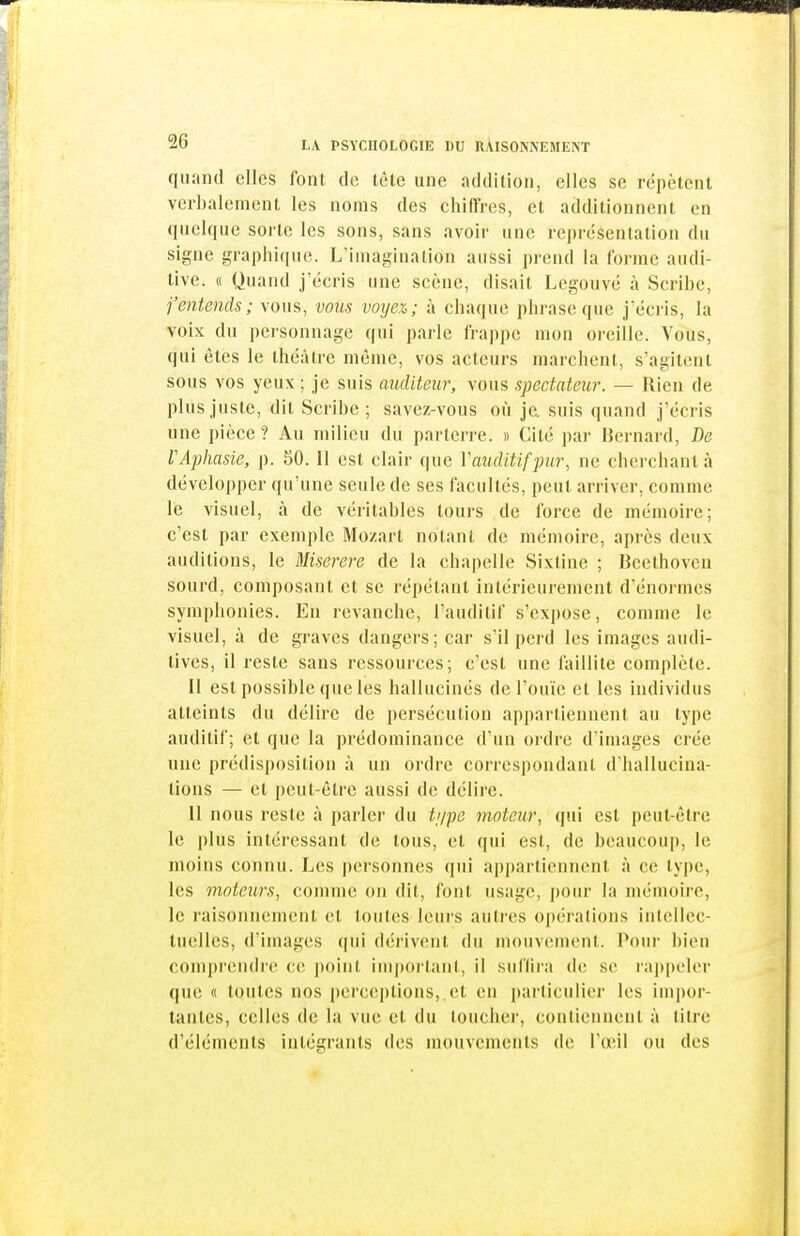 quand elles font de tête une addition, elles se répètent verbalement les noms des chiirres, et additionnent en quelque soilc les sons, sans avoir une représentation du signe graphique. L'imagination aussi prend la forme audi- tive. « Quand j'écris une scène, disait Legouvé à Scribe, j'entends; vous, vous voyez; à chaque phrase que j'écris, la voix du personnage qui parle frappe mon oreille. Vous, qui êtes le théâtre même, vos acteurs marchent, s'agitent sous vos yeux ; je suis auditeur, vous spectateur. — Rien de plus juste, dit Scribe; savez-vous où je. suis quand j'écris une pièce ? Au milieu du parterre. » Cité par Bernard, De VAphasie, p. 50. Il est clair que Vauditifpur, ne cherchant à développer qu'une seule de ses facultés, peut arriver, comme le visuel, à de véritables tours de force de mémoire; c'est par exemple Mozart notant de mémoire, après deux auditions, le Miserere de la chapelle Sixtine ; Beethoven sourd, composant et se l'épétanl intérieurement d'énormes symphonies. En revanche, l'auditif s'expose, comme le visuel, à de graves dangers; car s'il perd les images audi- tives, il reste sans ressources; c'est une faillite complète. Il est possible que les hallucinés de l'ouïe et les individus atteints du délire de persécution appartiennent au type auditif; et que la prédominance d'un ordre d'images crée une prédisposition à un ordre correspondant d'hallucina- tions — et peut-être aussi de délire. Il nous reste à parler du tj/pe moteur, qui est peut-être le plus intéressant de tous, et qui est, de beaucoup, le moins connu. Les personnes qui api)artiennent à ce type, les moteurs, comme on dit, font usage, pour la mémoire, le raisonnement et toutes leurs antres opérations inlellcc- luelles, d'images (|ui dérivcîut du mouvement. Pour bien comprendre ce point imj)ortant, il siiflira de se rappeler que « toutes nos i)ei'ceptions, et en i)arliciilier les impor- tantes, celles de la vue et du toucher, contiennent à titre d'éléments intégrants des mouvements de l'œil ou des