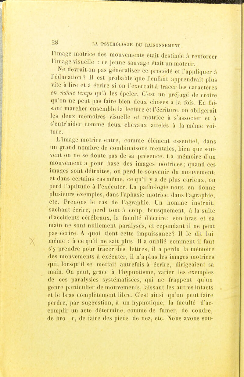 riniage motrice des niouvcnieiUs était destinée à renforcer riniage visuelle : ce jeune sauvage était un moteur. Ne devrait-on pas généraliser ce procédé et l'appliquer à l'éducation ? 11 est probable que l'enfant apprendrait plus vite à lire et à écrire si on l'exerçait à tracer les caractères en même temps qu'à les épeler. C'est un préjugé de croire qu'on ne peut pas fiiire bien deux choses à la fois. En fai- sant marcher ensemble la lecture et l'écriture, on obligerait les deux mémoires visuelle et motrice à s'associer et à s'enlr'aider comme deux chevaux attelés à la même voi- lure. L'image motrice entre, comme élément essentiel, dans un grand nombre de combinaisons mentales, bien que sou- vent on ne se doute pas de sa présence. La mémoire d'un mouvement a pour base des images motrices; quand ces images sont détruites, on perd le souvenir du mouvement, et dans certains cas même, ce qu'il y a de plus curieux, on perd l'aptitude à l'exécuter. La pathologie nous en donne plusieurs exemples, dans l'aphasie motrice, dans l'agraphie, etc. Prenons le cas de l'agraphie. Un homme instruit, sachant écrire, perd tout à coup, brusquement, à la suite d'accidents cérébraux, la faculté d'écrire ; son bras et sa main ne sont nullement paralysés, et cependant il ne peut pas écrire. A quoi lient cette impuissance? Il le dit lui- même : à ce qu'il_ne sait plus. 11 a oublié comment il faut s'y prendre pour tracer des lettres, il a perdu la mémoire des mouvements à exécuter, il n'a plus les images motrices qui, lorsqu'il se mettait autrefois à écrire, dirigeaient sa main. On peut, grâce à l'hypnotisme, varier les exemples de ces paralysies systématisées, qui ne frappent qu'un genre particulier de mouvements, laissant les autres intacts et le bras complètement libre. C'est ainsi qu'on peut faire perdi'e, par suggestion, à un hypnotique, la faculté d'ac- coni|)lir un acte déterminé, comme de fumer, de coudre, de bro r, de faire des pieds de nez, etc. Nous avons sou-