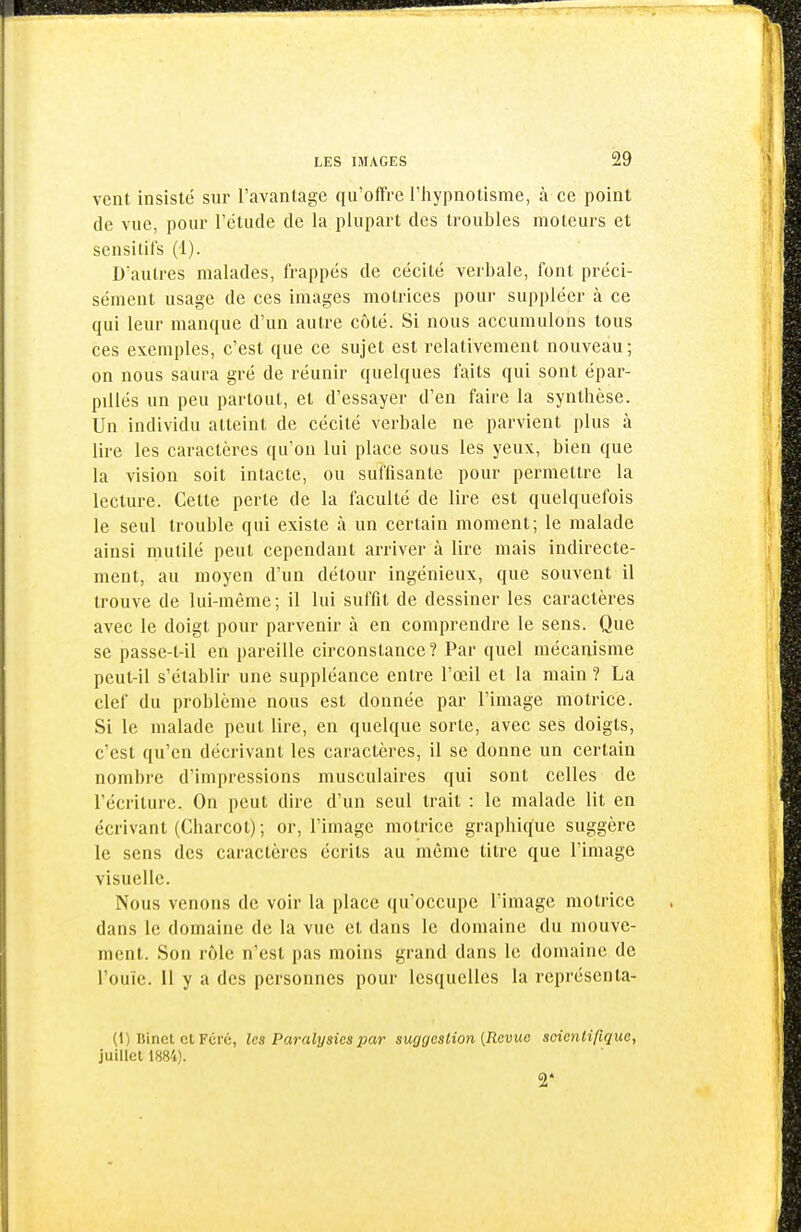 vent insisté sur l'avantage qu'offre l'hypnotisme, à ce point de vue, pour l'étude de la plupart des troubles moteurs et sensilil's (1). D'autres malades, frappés de cécité verbale, font préci- sément usage de ces images motrices pour suppléer à ce qui leur manque d'un autre côté. Si nous accumulons tous ces exemples, c'est que ce sujet est relativement nouveau; on nous saura gré de réunir quelques faits qui sont épar- pillés un peu partout, et d'essayer d'en faire la synthèse. Un individu atteint de cécité verbale ne parvient plus à lire les caractères qu'on lui place sous les yeux, bien que la vision soit intacte, ou suffisante pour permettre la lecture. Celte perte de la faculté de lire est quelquefois le seul trouble qui existe à un certain moment; le malade ainsi mutilé peut cependant arriver à lire mais indirecte- ment, au moyen d'un détour ingénieux, que souvent il trouve de lui-même; il lui suffit de dessiner les caractères avec le doigt pour parvenir à en comprendre le sens. Que se passe-t-il en pareille circonstance? Par quel mécanisme peut-il s'établir une suppléance entre l'œil et la main ? La clef du problème nous est donnée par l'image motrice. Si le malade peut lire, en quelque sorte, avec ses doigts, c'est qu'en décrivant les caractères, il se donne un certain nombre d'impressions musculaires qui sont celles de l'écriture. On peut dire d'un seul trait : le malade lit en écrivant (Charcot); or, l'image motrice graphique suggère le sens des caractères écrits au même titre que l'image visuelle. Nous venons de voir la place qu'occupe l'image motrice dans le domaine de la vue et dans le domaine du mouve- ment. Son rôle n'est pas moins grand dans le domaine de l'ouïe. Il y a des personnes pour lesquelles la représenta- (1) Binct et Fcré, les Paralysies par suggcslion [Revue scicnlirique, juillet 1884). 2*