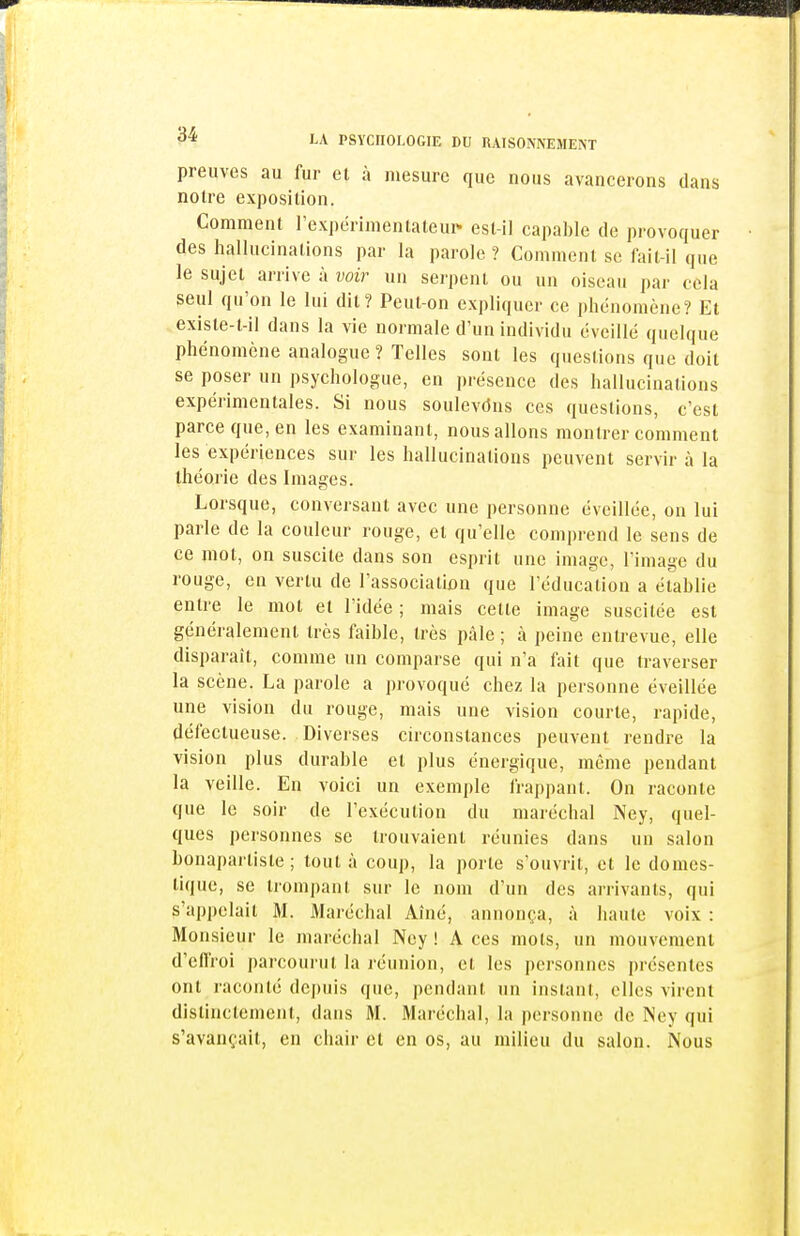 preuves au fur et à mesure que nous avancerons dans noire exposition. Comment l'expérimenlaleui* esl-ii capable de provoquer des hallucinations par la parole ? Comment se fait-il que le sujet arrive à voir un serpent ou un oiseau par cela seul qu'on le lui dit? Peut-on expliquer ce phénomène? Et exisle-t-il dans la vie normale d'un individu éveillé quelque phénomène analogue ? Telles sont les questions que doit se poser un psychologue, en présence des hallucinations expérimentales. Si nous soulevdus ces questions, c'est parce que, en les examinant, nous allons montrer comment les expériences sur les hallucinations peuvent servir à la théorie des Images. Lorsque, conversant avec une personne éveillée, ou lui parle de la couleur rouge, et qu'elle comprend le sens de ce mot, on suscite dans son esprit une image, l'image du rouge, en vertu de l'association que l'éducation a établie entre le mot et l'idée ; mais cette image suscitée est généralement très faible, très pâle; à peine entrevue, elle disparaît, comme un comparse qui n'a fait que traverser la scène. La parole a provoqué chez la personne éveillée une vision du rouge, mais une vision courte, rapide, défectueuse. Diverses circonstances peuvent rendre la vision plus durable et plus énergique, même pendant la veille. En voici un exemple frappant. On raconte que le soir de l'exécution du maréchal Ney, quel- ques personnes se trouvaient réunies dans un salon bonapai'tiste ; tout à coup, la porte s'ouvrit, et le domes- tique, se trompant sur le nom d'un des arrivants, qui s'appelait M. Maréchal Aîné, annonça, à haute voix : Monsieur le maréchal Ney! Aces mots, un mouvement d'effroi parcourut la réunion, et les personnes présentes ont raconté de|)uis que, pendant un instant, elles virent distinctement, dans M. Maréchal, la personne de INey qui s'avançait, en chair et en os, au milieu du salon. Nous