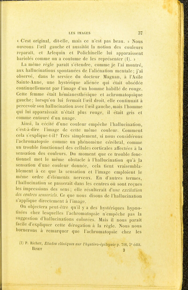 d C'est original, dit-elle, mais ce n'est pas beau. » Nous ouvrons l'œil gauche et aussitôt la notion des couleurs reparaît, et Arlequin et Polichinelle lui apparaissent bariolés comme on a coutume de les représenter (1). » La même règle paraît s'étendre, comme je l'ai montré, aux hallucinations spontanées de l'aliénation mentale; j'ai observé, dans le service du docteur Magnan, à l'Asile Sainte-Anne, une hystérique aliénée qui était obsédée continuellement par l'image d'un homme habillé de rouge. Cette femme était hémianesthésique et achromatopsique gauche; lorsqu'on lui fermait l'œil droit, elle continuait à percevoir son hallucination avec l'œil gauche, mais l'homme qui lui apparaissait n'était plus rouge, il était gris et comme entouré d'un nuage. Ainsi, la cécité d'une couleur empêche l'hallucination, c'est-à-dire l'image de cette même couleur. Comment cela s'explique-t-il? Très simplement, si nous considérons l'achromalopsie comme un phénomène cérébral, comme un trouble fonctionnel des cellules corticales affectées à la sensation des couleurs. Du moment que ce trouble fonc- tionnel met le même obstacle à l'hallucination qu'à la sensation d'une couleur donnée, cela tient vraisembla- blement à ce que la sensation et l'image emploient le même ordre d'éléments nerveux. En d'autres termes, l'hallucination se passerait dans les centres où sont reçues les impressions des sens; elle résulterait d'une excitation des centres sensoriels. Ce que nous disons de l'hallucination s'applique directement à l image. On objectera peut-être qu'il y a des hystériques hypno- tisées chez lesquelles l'achromatopsie n'empêche pas la suggestion d'hallucinations colorées. Mais il nous paraît facile d'expliquer cette dérogation à la règle. Nous nous bornerons à remarquer que l'achromatopsie chez les (1) P. niclicr, Etudes cliniques sur l'iiyslcro-épilepsie p. 708, 2 cdit. BiNET ' o