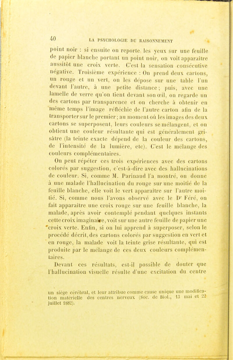 point noir : si ensuile on reporte les yeux sur une feuille de papier blanche portant un point noir, on voit apparaître aussitôt une croix verte. C'est la sensation consécutive négalivc. Troisième expérience : On prend deux carions, un rouge et un vert, on les dépose sur une table l'un devant l'autre, à une petite dislance; puis, avec une lamelle de verre qu'on tient devant son œil, on regarde un des carions par transparence el on cherche à obtenir en même temps l'image réfléchie de l'aulre carton afin de la transporter sur le premier ; au moment où les images des deux carions se superposent, leurs couleurs semélangenl, et on obtient une couleur résultante qui est généralement gri- sâtre (la teinte exacte dépend de la couleur des cartons, de l'intensité de la lumière, etc). C'est le mélange des couleurs complémentaires. On peut répéter ces Irois expériences avec des cartons colorés par suggestion, c'est-à-dire avec des hallucinations de couleur. Si, comme M. Parinaud l'a montré, on donne à une malade l'hallucinalion du rouge sur une moitié de la i'euille blanche, elle voit le vert apparaître sur l'autre moi- tié. Si, comme nous l'avons observé avec le D'' Féré, on fait apparaître une croix rouge sur une feuille blanche, la malade, après avoir contemplé pendant quelques instants cette croix imaginai*e, voit sur une autre feuille de papier une 'croix verle. Enfin, si on lui apprend à superposer, selon le procédé décrit, des cartons colorés par suggestion en vert et en rouge, la malade voit la teinte grise résultante, qui est produite par le mélange de ces deux couleurs complémen- taires. Devant ces résultats, est-il possible de douter que l'hallucination visuelle résulte d'une excitation du centre un siège cùréljral, el leur aUril)UC comme cause unique une modifica- tion maléiiclle des centres nerveux (Soc. de Biol., 13 mai cl 22 juillet 1882).