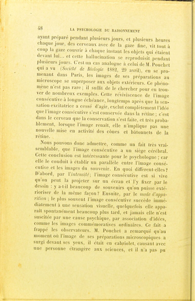 ayant préparé pendant plusieurs jours, et plusieurs heures chaque jour, des cerveaux avec de la gaze fine, vit tout à coup la gaze couvrir à chaque instant les ohjets qui étaient devant lui... et cette hallucination se reproduisit pendant plusieurs jours. C'est un cas analogue à celui de M. Pouchet qui a vu (Société de Biologie 1882, 29 avril), en se pro- menant dans Paris, les images de ses préparations au microscope se superposer aux objets extérieurs. Ce phéno- mène n'est pas rare; il suffit de le chercher pour en trou- ver de nombreux exemples. Cette réviviscence de l'imao-e consécutive à longue échéance, longtemps après que la sen- sation excitatrice a cessé d'agir, exclut complètement l'idée que limage consécutive s'est conservée dans la réline; c'est dans le cerveau que la conservation s'est faite, et très proba- blement, lorsque l'image renaît, elle n'implique pas une nouvelle mise en activité des cônes el bâtonnets de la rétine. Nous pouvons donc admettre, comme un fait très vrai- semblable, que l'image consécutive a un siège cérébral. Cette conclusion est intéressante pour le psychologue ; car elle le conduit à établir un parallèle entre l'image consé- cutive et les images du souvenir. En quoi difterent-elles? D'abord, par Vintensité; l'image consécutive est si vive qu'on peut la projeter sur un écran el l'y fixer par le dessin : y a-t-il beaucoup de souvenirs qu'on puisse exté- rioriser de la même façon? Ensuite, par le mode d'appa^ riiion ; le plus souvent l'image consécutive succède immé- diatement à une sensation visuelle, quelquefois elle appa- raît spontanément beaucoup plus tard, et jamais elle n'est suscitée par une cause psychique, par association d'idées, comme les images commémoratives ordinaires. Ce ftiit a frappé les observateurs. 31. Pouchel a remarqué qu'au moment où l'image de ses préparations microscopiques a surgi devant ses yeux, il était en cabriolet, causant avec une personne étrangère aux sciences, et il n'a pas pu