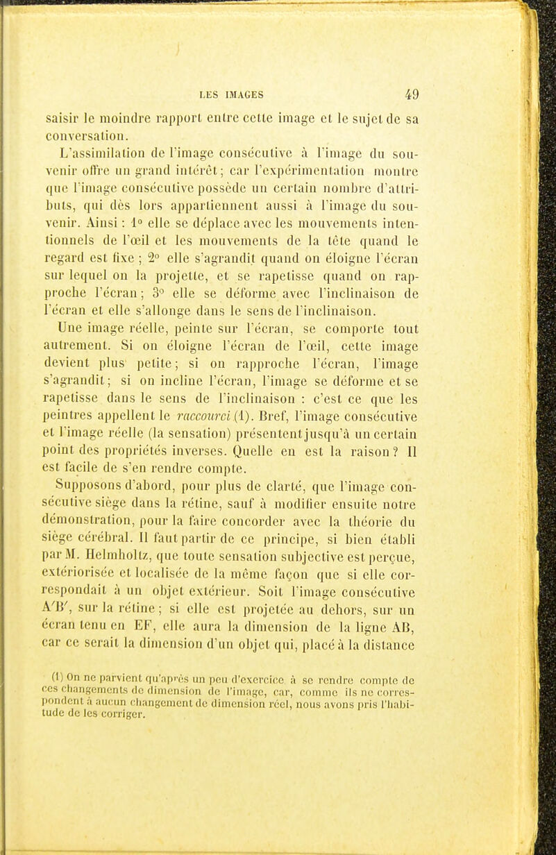 saisir le moindre rapport entre cette image cl le snjetdc sa conversation. L'assimilation de l'image consécutive à l'image du sou- venir oUVe un grand intérêt; car l'expérimentation montre que l'image consécutive possède un certain nombre d'attri- buts, qui dès lors appartiennent aussi à l'image du sou- venir. Ainsi : i° elle se déplace avec les mouvements inten- tionnels de l'œil et les mouvements de la tète quand le regard est fixe ; 2° elle s'agrandit quand on éloigne l'écran sur lequel on la projette, et se rapetisse quand on rap- proche l'écran ; 3'^ elle se déforme avec l'inclinaison de l'écran et elle s'allonge dans le sens de l'inclinaison. Une image réelle, peinte sur l'écran, se comporte tout autrement. Si on éloigne l'écran de l'œil, cette image devient plus petite; si on rapproche l'écran, l'image s'agrandit; si on incline l'écran, l'image se déforme et se rapetisse dans le sens de l'inclinaison : c'est ce que les peintres appellent le raccourci {'l). Bref, l'image consécutive et l'image réelle (la sensation) présentent jusqu'à un certain point des propriétés inverses. Quelle en est la raison ? Il est facile de s'en rendre compte. Supposons d'abord, pour plus de clarté, que l'image con- sécutive siège dans la rétine, sauf à modifier ensuite notre démonstration, pour la faire concorder avec la théorie du siège cérébral. Il faut partir de ce principe, si bien établi par M. Helmhoitz, que toute sensation subjective est perçue, extériorisée et localisée de la même façon que si elle cor- respondait à un objet extérieur. Soit l'image consécutive A'B', sur la rétine ; si elle est projetée au dehors, sur un écran tenu en EF, elle aura la dimension de la ligne AB, car ce serait la dimension d'un objet qui, placé à la distance (I) On ne parvient fiu'np>'(;s un pou d'cxcrcine à se rendre compte de ces changements de dimension de l'image, car, comme ils no corres- pondent à aucun changement do dimension réel, nous avons i)ris l'habi- tude de les corriger.