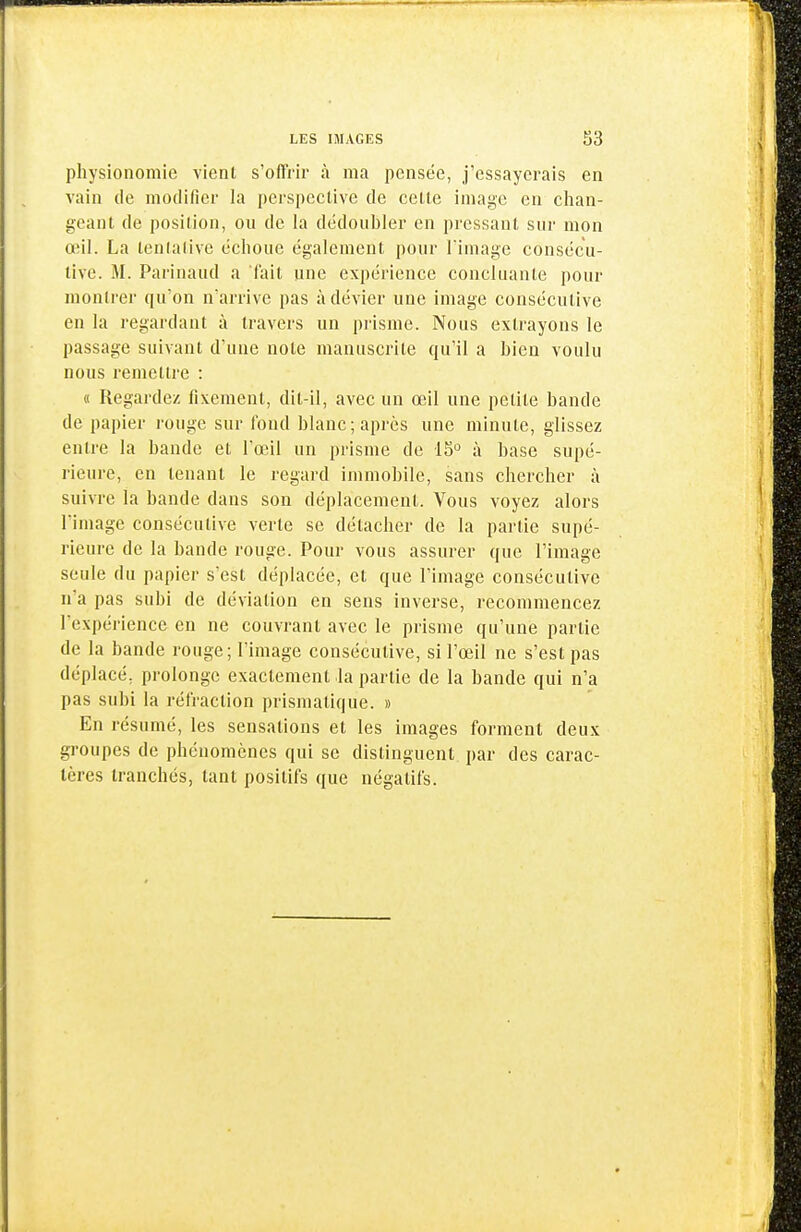 physionomie vient s'offrir à ma pensée, j'essayerais en vain de modifier la perspective de cette image en chan- geant de position, ou de la dédoubler en pressant sur mon œil. La tentative échoue également pour l'image consécu- tive. M. Parinaud a l'ait une expérience concluante pour montrer qu'on n'arrive pas à dévier une image consécutive en la regardant à travers un prisme. Nous extrayons le passage suivant d'une note manuscrite qu'il a bien voulu nous remettre : « Regardez fixement, dit-il, avec un œil une petite bande de papier rouge sur fond blanc; après une minute, glissez entre la bande et l'œil un prisme de 15'^ à base supé- rieure, en tenant le regard immobile, sans chercher à suivre la bande dans son déplacement. Vous voyez alors l'image consécutive verte se détacher de la partie supé- rieure de la bande rouge. Pour vous assurer que l'image seule du papier s'est déplacée, et que l'image consécutive n'a pas subi de déviation en sens inverse, recommencez l'expérience en ne couvrant avec le prisme qu'une partie de la bande rouge; l'image consécutive, si l'œil ne s'est pas déplacé, prolonge exactement la partie de la bande qui n'a pas subi la rétraction prismatique. » En résumé, les sensations et les images forment deux groupes de phénomènes qui se distinguent par des carac- tères tranchés, tant positifs que négatifs.