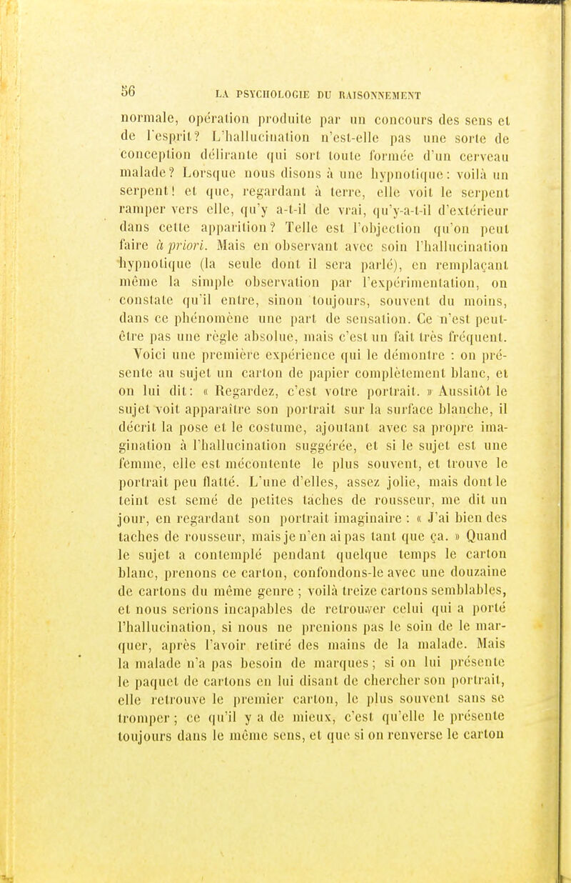 normale, opération produite par un concours des sens et de Icspril? L'hallucination n'est-ellc pas une sorte de conce|)lion délirante qui sort toute formée d'un cerveau malade? Lorsque nous disons à une hypnotique: voilà un serpent! et que, regardant à terre, elle voit le serpent ramper vers elle, qu'y a-t-il de vrai, qu'y-a-l-il d'extérieur dans celte apparition? Telle est l'ohjeclion qu'on peut faire à priori. Mais en observant avec soin l'hallucination hypnotique (la seule dont il sera parlé), en remplaçant même la simple observation par l'expérimenlalion, on constate qu'il entre, sinon toujours, souvent du moins, dans ce phénomène une part de sensation. Ce n'est peut- être pas une règle absolue, mais c'est un fait très fréquent. Voici une première expérience qui le démontre : on pré- sente au sujet nn carlon de papier complètement blanc, et on lui dit: « Regardez, c'est votre j)orlrail. » Aussitôt le sujet voit appai'aîlre son portrait sur la surface blanche, il décrit la pose et le costume, ajoutant avec sa propre ima- gination à l'hallucination suggérée, et si le sujet est une femme, elle est mécontente le plus souvent, et trouve le portrait peu flatté. L'une d'elles, assez jolie, mais dont le teint est semé de petites taches de rousseur, me dit un jour, en regardant son portrait imaginaire : « J'ai bien des taches de rousseur, mais je n'en ai pas tant que ça. » Quand le sujet a contemplé pendant quelque temps le carlon blanc, prenons ce carlon, confondons-le avec une douzaine de cartons du même genre ; voilà ireize cartons semblables, et nous serions incapables de relrou.ver celui qui a porté l'hallucination, si nous ne prenions pas le soin de le mar- quer, après l'avoir retiré des mains de la malade. Mais la malade n'a pas besoin de marques ; si on lui présente le paquet de carions en lui disant de chercher son portrait, elle retrouve le premier carton, le plus souvent sans se tromper; ce (ju'il y a de mieux, c'est qu'elle le présente toujours dans le même sens, et que si on renverse le carton