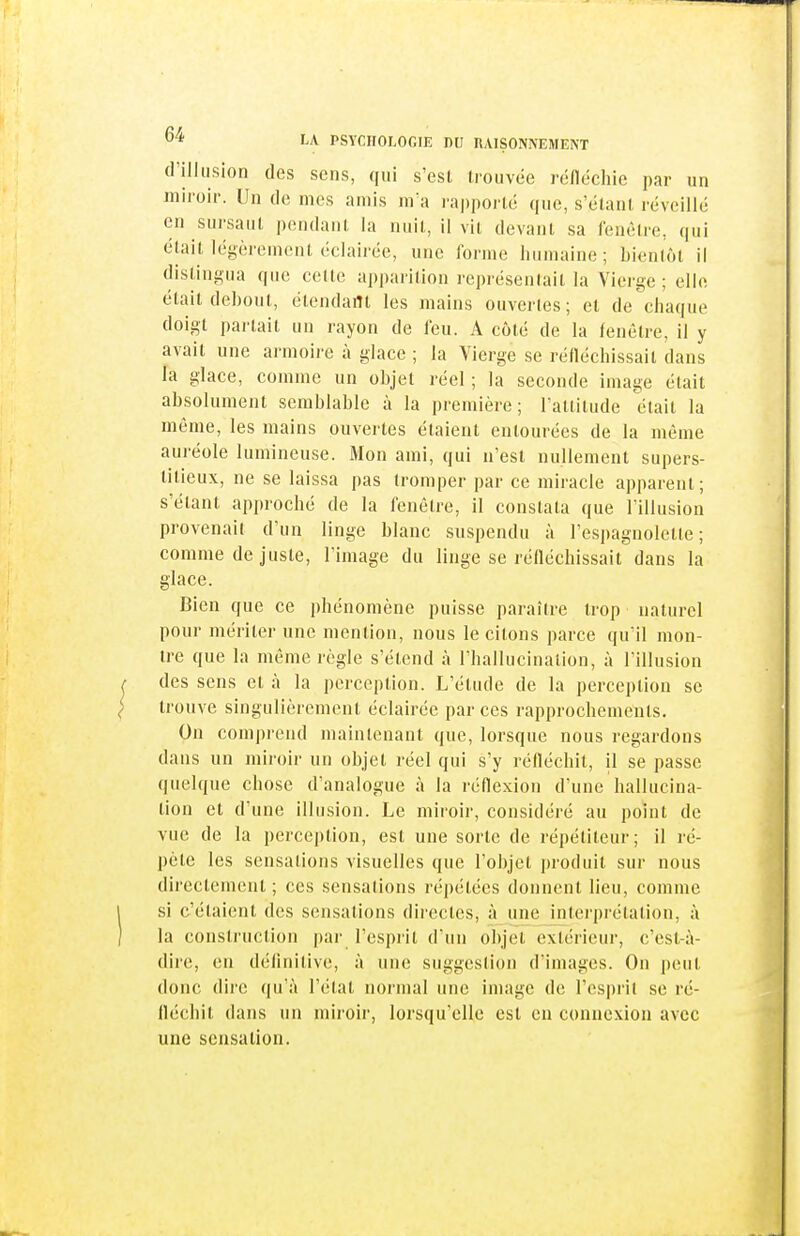 d'illusion des sens, qui s'est trouvée rénéchie par un miroir. Un de mes amis m'a ra|)portc que, s'élant l'éveillé en sursaut pendant la nuit, il vit devant sa fenêtre, qui était légèrement éclairée, une forme humaine; bientôt il distingua que celte aj)parition représentait la Vierge ; elle était debout, étendant les mains ouvertes; et de chaque doigt partait un rayon de feu. A côté de la fenêtre, il y avait une armoire à glace ; la Vierge se réfléchissait dans la glace, comme un objet réel; la seconde image était absolument semblable à la première; Tattitude était la même, les mains ouvertes étaient entourées de la même auréole lumineuse. Mon ami, qui n'est nullement supers- titieux, ne se laissa pas tromper par ce miracle apparent; s'étant approché de la fenêtre, il constata que l'illusion provenait d'un linge blanc suspendu à l'espagnolette; comme de juste, l'image du linge se réfléchissait dans la glace. Bien que ce phénomène puisse paraître trop naturel pour mériter une mention, nous le citons parce qu'il mon- tre que la même règle s'étend à l'hallucination, à l'illusion des sens et à la perception. L'étude de la perception se trouve singulièrement éclairée par ces rapprochements. On comprend maintenant que, lorsque nous regardons dans un miroir un objet réel qui s'y réfléchit, il se passe quelque chose d'analogue à la réflexion d'une hallucina- tion et d'une illusion. Le miroir, considéré au point de vue de la perception, est une sorte de répétiteur; il ré- pète les sensations visuelles que l'objet produit sur nous directement ; ces sensalions répétées donnent lieu, comme si c'étaient des sensations directes, à une interprétation, à la construction par l'esprit d'un objet extérieur, c'est-à- dire, en définitive, à une suggestion d'images. On peut donc dire qu'à W'.VM. normal une image de l'esprit se ré- fléchit dans un miroir, lorsqu'elle est en connexion avec une sensation.