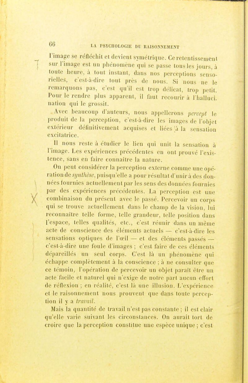 l'image se réIlëcliiL el devienl, symélrique. Cerelenlissemenl sur riinage est un phénomène qui se passe lousles jours, à toute heure, à tout instant, dans nos pcrce|)lions senso- rielles, c'est-à-dire (out près de nous. Si nous ne le remarquons pas, c'est (|u'il est trop délicat, trop petit. Pour le rendre plus apparent, il faut recouiir à l lialluci. nation qui le grossit. Avec beaucoup d'auteurs, nous apj)ellerons percept le produit de la perception, c'est-à-dire les images de l'objet extérieur définitivement acquises et liées ;à la sensation excitatrice. Il nous reste à étudier le lien qui unit la sensation à l'image. Les expériences précédentes en ont prouvé l'exis- lence, sans en faire connaître la nature. On peut considérer la perception externe comme une opé- ration de synthèse, puisqu'elle a pour résultat d'unir à des don- nées fournies aclnellemenl par les sens des données fournies par des expériences précédentes. La perception est une combinaison du présent avec le passé. Percevoir un corps qui se trouve actuellement dans le champ de la vision, lui reconnaître telle forme, telle grandeur, telle position dans l'espace, telles qualités, etc., c'est réunir dans un même acte de conscience des éléments actuels — c'est-à-dire les sensations optiques de l'œil — et des éléments passés — c'est-à-dire une foule d'images ; c'est faire de ces éléments dépareillés un seul corps. C'est là un phénomène qui éclia|)pe complètement à la conscience : à ne consulter que ce témoin, l'opération de percevoir un objet jjaraît être un acte facile et naturel qui n'exige de notre part aucun eflbrt de réflexion ; en réalité, c'est là une illusion. L'exjiérieuce et le raisonnement nous |)rouvent que dans toute percep- tion il y a travail. Mais la quantité de travail n'est pas constante; il est clair qu'elle varie suivant les circonslances. On aurait tort de croire que la pei ception constitue une espèce unique ; c'est