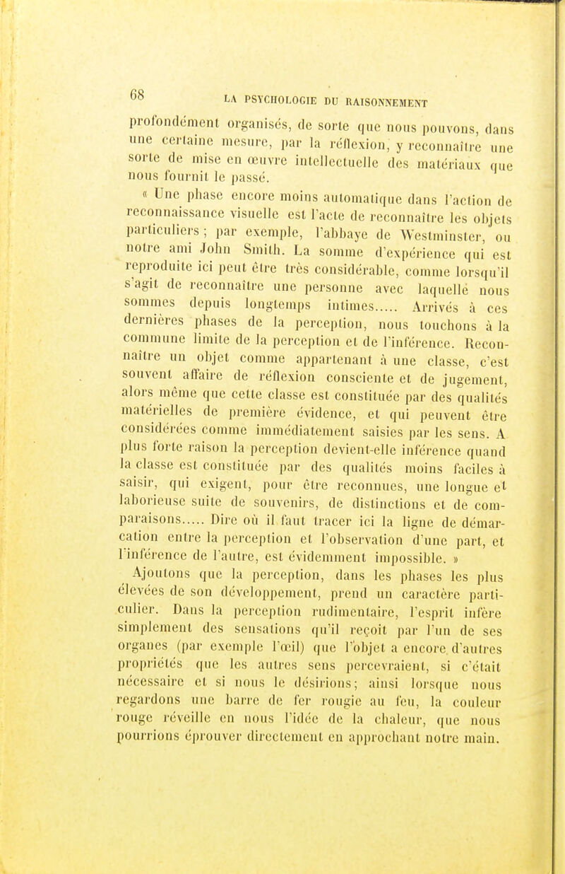 profondcmenl organises, de sorte que nous pouvons, dans une certaine mesure, par la reOexion, y rcconnaîire une sorte de mise en œuvre inleliccluciie des matériaux que nous fournit le passe. « Une phase encore moins automatique dans l'action de reconnaissance visuelle est l'acte de reconnaître les objets particuliers ; par exemple, l'abbaye de Westminster, ou notre ami John Smith. La somme d'expérience qui est reproduite ici peut être très considérable, comme lorsqu'il s'agit de reconnaître une personne avec laquelle nous sommes depuis longtemps intimes Arrivés à ces dernières phases de la perception, nous touchons à la commune limite de la perception et de l'inférence. Recon- naître un objet comme appartenant à une classe, c'est souvent affaire de réflexion consciente et de jugement, alors même que cette classe est constituée par des qualités matérielles de première évidence, et qui peuvent être considérées comme immédiatement saisies par les sens. A plus forte raison la perception devient-elle inférence quand la classe est constituée par des qualités moins faciles à saisir, qui exigent, pour être reconnues, une longue el laborieuse suite de souvenirs, de distinctions et de com- paraisons Dire où il faut tracer ici la ligne de démar- cation entre la perception et l'observation d'une part, et l'inférence de l'autre, est évidemment impossible. » Ajoutons que la perception, dans les phases les plus élevées de son développement, prend un caractère parti- culier. Dans la perception rudimentaire, l'esprit infère simplement des sensations qu'il reçoit par l'un de ses organes (par exemple l'œil) que l'objet a encore, d'autres propriétés que les autres sens percevraient, si c'était nécessaire et si nous le désii'ions; ainsi lorsque nous regardons une barre de fer l'ougie au feu, la couleur rouge réveille en nous l'idée de la chaleur, (jue nous pourrions éprouver directement en approchant notre main.