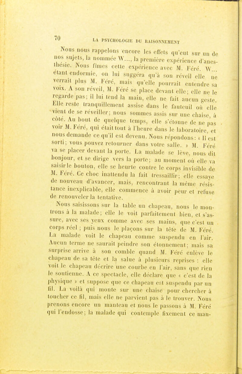 Nous nous rappelons encore les eflcls qu'eut sur un de nos sujets, la nommée W..., la première expérience d'anes- ihesie. Nous fîmes cette expérience avec M. Féré W étant endormie, on lui suggéra qu'à son réveil elle ne verrait plus M. Féré, mais qu'elle pourrait entendre sa VOIX. A son réveil, M. Féré se place devant elle; elle ne le regarde pas; il lui tend la main, elle ne fait aucun geste Llle reste tranquillement assise dans le fauteuil où elle vient de se réveiller; nous sommes assis sur une chaise à cote. Au bout de quelque temps, elle s'étonne de ne pas - voir 31. Feré, qui était tout à l'heure dans le laboratoire et nous demande ce qu'il est devenu. Nous répondons: « Il'est sorti; vous pouvez retourner dans votre salle. » M Féré va se placer devant la porte. La malade se lève, nous dit bonjour, et se dirige vers la porte; au moment où elle va saisirle bouton, elle se heurte contre le corps invisible de M. Feré. Ce choc inattendu la fait tressaillir; elle essaye de nouveau d'avancer, mais, rencontrant la même résis- tance inexplicable, elle commence à avoir peur et refuse de renouveler la tentative. Nous saisissons sur la table un chapeau, nous le mon- trons à la malade; elle le voit parfaitement bien, et s'as- sure, avec ses yeux comme avec ses mains, que c'est un corps réel ; puis nous le plaçons sur la tête de 31. Féré. La malade voit le chapeau comme susjicndu en l'air. Aucun terme ne saurait iieindre son étonnemcnt; mais sa surprise arrive à son comble quand M. Féré enlève le chapeau de sa tète et la salue à plusieurs reprises : elle voit le chapeau décrire une courbe en l'air, sans que rien le .soutienne. A ce spectacle, elle déclare que « c'est de la physique » et suppose que ce chapeau est suspendu par un lil. La voilà (|ui monte sur une chaise pour chercher à toucher ce (il, mais elle ne parvient pas à le trouver. Nous prenons encore un manteau et nous le ])assons à 31. Féré qui l'endosse; la malade qui contemple lixcment ce man-