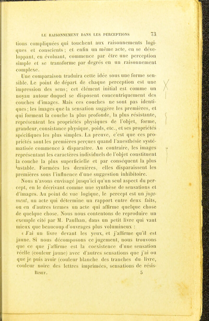 lions compliquées qui louchciU aux raisonnements logi- ([uos ol conscienis ; et cndn un même acte, en se déve- loppant, en évoluant, commence pai- être une perception simple et se transforme par degrés en un raisonnement complexe. Une comparaison traduira celte idée sous une forme sen- sible. Le point de départ de chaque perception est une impression des sens; cet élément initial est comme un noyau autour duquel se disposent concentriquement des couches d'images. Mais ces couches ne sont pas identi- ques; les images que la sensation suggère les premières, et qui forment la couche la plus profonde, la plus résistante, représentent les propriétés physiques de l'objet, forme, grandeur, consistance physique, poids, etc., et ses propriétés spécifiques les plus simples. La preuve, c'est que ces pro- priétés sont les premières perçues quand l'aneslhésie systé- matisée commence à disparaître. Au contraire, les images représentant les caractères individuels de l'objet constituent la couche la plus superficielle et par conséquent la plus instable. Formées les dernières, elles disparaissent les premières sous l'Influence d'une suggestion inhibitoire. Nous n'avons envisagé jusqu'ici qu'un seul aspect du per- cept, en le décrivant comme une synthèse de sensations et d'images. Au point de vue logique, le percept est un juge- ment, un acte qui détei'mine un rapport entre deux faits, ou en d'autres termes un acte qui affirme quelque chose de quelque chose. Nous nous contentons de reproduire un exemple cité par M. Paulhan, dans un petit livre qui vaut mieux que beaucoup d'ouvrages plus volumineux : « J'ai un livre devant les yeux, et j'affirme qu'il est jaune. Si nous décomposons ce jugement, nous trouvons que ce que j'affirme est la coexistence d'une sensation réelle (couleur jaune) avec d'autres sensations que j'ai ou que je puis avoir (couleur blanche des tranches du livre, couleur noire des lettres imprimées, sensations de résis- IJlNET. 5