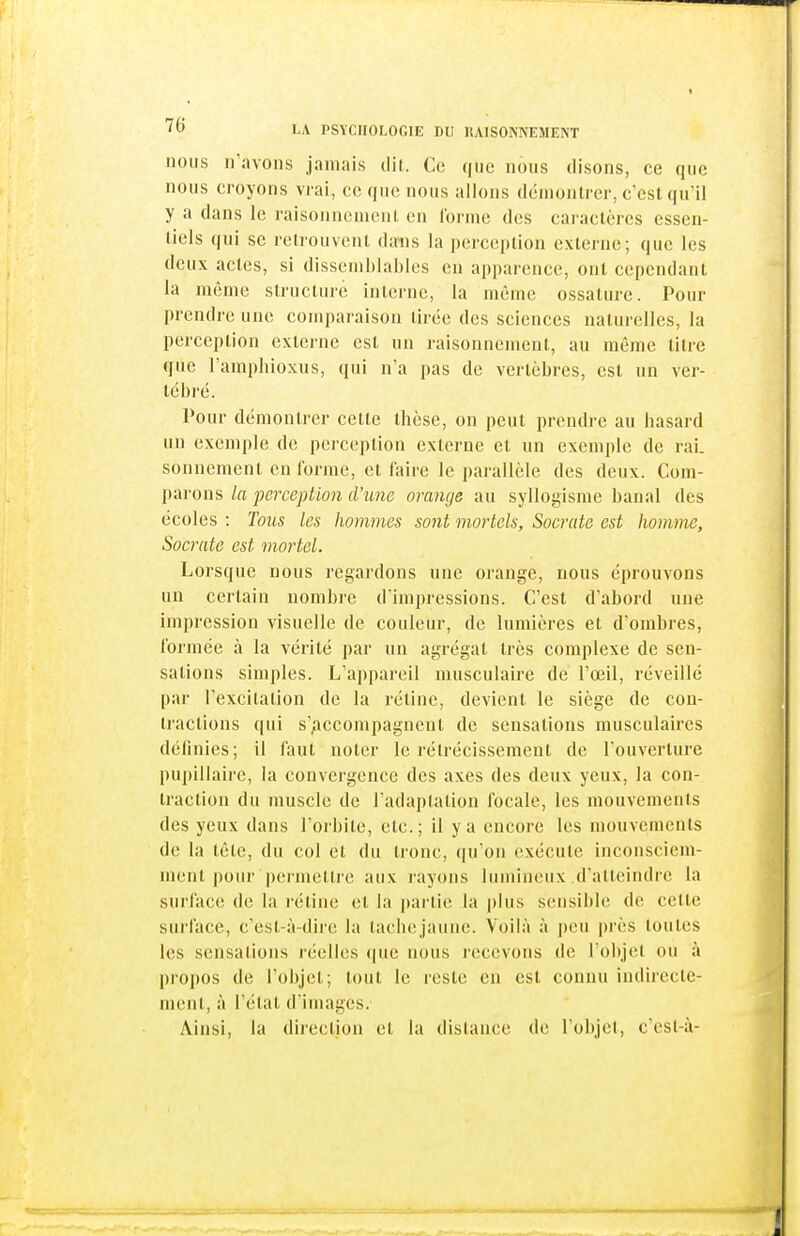 nous n'avons jamais tlil. Ce que nous disons, ce que nous croyons vrai, ce que nous allons démontrer, c'est qu'il y a dans le raisonnement en forme des caractères essen- tiels qui se retrouvent dans la j)ercei)lion externe; que les deux actes, si dissemblables en apparence, ont cependant la même structure interne, la même ossature. Pour prendre une comparaison tirée des sciences naturelles, la perception externe est un raisonnement, au même titre que l'amphioxus, qui n'a pas de vertèbres, est un ver- tébré. Pour démontrer cette thèse, on peut prendre au hasard un exemple de perception externe et un exemple de rai. sonnement en forme, et faire le parallèle des deux. Com- parons la perception d'une orange au syllogisme banal des écoles : Tous les hommes sont mortels, Socrate est homme, Socrate est mortel. Lorsque nous regardons une orange, nous éprouvons un certain nombre dimpressions. C'est d'abord une impression visuelle de couleur, de lumières et d'ombres, formée à la vérité par un agrégat très complexe de sen- sations simples. L'appareil musculaire de l'œil, réveillé par l'excitation de la rétine, devient le siège de con- tractions qui s'/iccompagnent de sensations musculaires définies; il faut noter le rétrécissement de l'ouverture puj)illairc, la convergence des axes des deux yeux, la con- traction du muscle de l'adaptation focale, les mouvements des yeux dans l'orbite, etc. ; il y a encore les mouvements de la tête, du col et du tronc, ([u'on exécute inconsciem- ment pour permettre aux rayons lumineux d'atteindre la surface de la rétine et la partie la plus sensible de cette surface, c'est-à-diie la tachejaune. Voilà à peu près toutes les sensations réelles (|ue nous recevons de l'objet ou à propos de l'objet; tout le reste en est connu indirecte- ment, à l'état d'images. Ainsi, la direction et la distance de l'objet, c'esl-à-