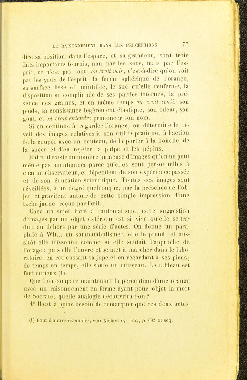 11 LE n.VISONNEMENT DANS LES PERCEPTIONS 77 dire sa position dans l'espace, et sa grandeur, sont trois faits importants fournis, non par les sens, mais par Tcs- pril; ce n'est pas tout; on croit voir, c'est-à-dire qu'on voit par les yeux de l'esprit, la forme spherique de l'orange, sa surface lisse et pointillée, le suc qu'elle renferme, la disposition si compliquée de ses parties internes, la pré- sence des graines, et en même temps on croit sentir son poids, sa consistance légèrement élastique, son odeur, son goût, et on croit entendre prononcer son nom. Si on continue à regarder l'orange, on détermine le ré- veil des images l'clatives à son utilité pratique, à l'action de la couper avec un couteau, de la porter à la bouche, de la sucer et d'en rejeter la pulpe et les pépins. Enfin, il existe un nombre immense d'images qu'on ne peut même pas mentionner parce qu'elles sont personnelles à chaque observateur, et dépendent de son expérience passée et de son éducation scientifique. Toutes ces images sont réveillées, à un degré quelconque, par la présence de l'ob- jet, et gravitent autour de celte simple impression d'une tache jaune, reçue par l'œil. Chez un sujet livré à l'automatisme, cette suggestion d'images par un objet extérieur est si vive qu'elle se tra- duit au dehors par une série d'actes. On donne un para- pluie à Wil... en somnambulisme ; elle le prend, et aus- sitôt elle frissonne comme si elle sentait l'approche de l'orage ; puis elle l'ouvi'e et se met à marcher dans le labo- ratoire, en retroussant sa jupe et en regardant à ses pieds; de temps en temps, elle saute un ruisseau. Le tableau est fort curieux (1). Que l'on compare maintenant la perception d'une orange avec un raisonnement en forme ayant pour objet la mort de Socrate, qmdle analogie découvrira-t-on ? 1° Il est à peine besoin de remarquer (|ue ces deux actes (1) Pour d'autres excmi)tcs, voir Riclicr, op cil., p. 002 et scq. i