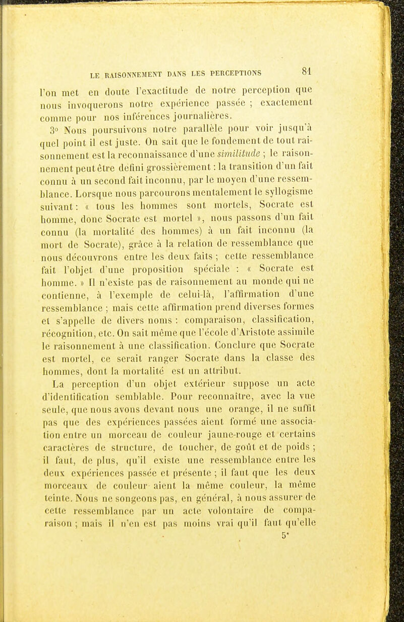 l'on met en doute Texactitude de notre perception que nous invoquerons notre expérience passée ; exactement comme pour nos infére'nces journalières. 3° Nous poursuivons notre parallèle pour voir jusqu'à quel point il est juste. On sait que le fondement de tout rai- sonnement est la reconnaissance d'une similitude ; le raison- nement peut être défini grossièrement : la transition d'un fait connu à un second fait inconnu, par le moyen d'une ressem- blance. Lorsque nous parcourons mentalement le syllogisme suivant : « tous les hommes sont mortels, Socrate est homme, donc Socrate est mortel », nous passons d'un fait connu (la mortalité des hommes) à un fait inconnu (la mort de Socrate), grâce à la relation de ressemblance que nous découvrons entre les deux faits ; cette ressemblance fait l'objet d'une proposition spéciale : « Socrate est homme. » Il n'existe pas de raisonnement au monde qui ne contienne, à l'exemple de celui-là, l'affirmation d'une ressemblance ; mais cette affirmation prend diverses formes cl s'appelle de divers noms : comparaison, classification, récognition, etc. On sait même que l'école d'Aristote assimile le raisonnement à une classification. Conclure que Socrate est mortel, ce serait ranger Socrate dans la classe des hommes, dont la mortalité est un attribut. La perception d'un objet extérieur suppose un acte d'identification semblable. Pour reconnaître, avec la vue seule, que nous avons devant nous une orange, il ne suffit pas que des expériences passées aient formé une associa- tion entre un morceau de couleur jaune-rouge et certains caractères de structure, de toucher, de goût et de poids ; il faut, de plus, qu'il existe une ressemblance entre les deux expériences passée et présente ; il faut que les deux morceaux de couleur aient la même couleur, la même teinte. Nous ne songeons pas, en général, à nous assurer de cette ressemblance par un acte volontaire de compa- raison ; mais il n'en est pas moins vrai qu'il faut qu'elle