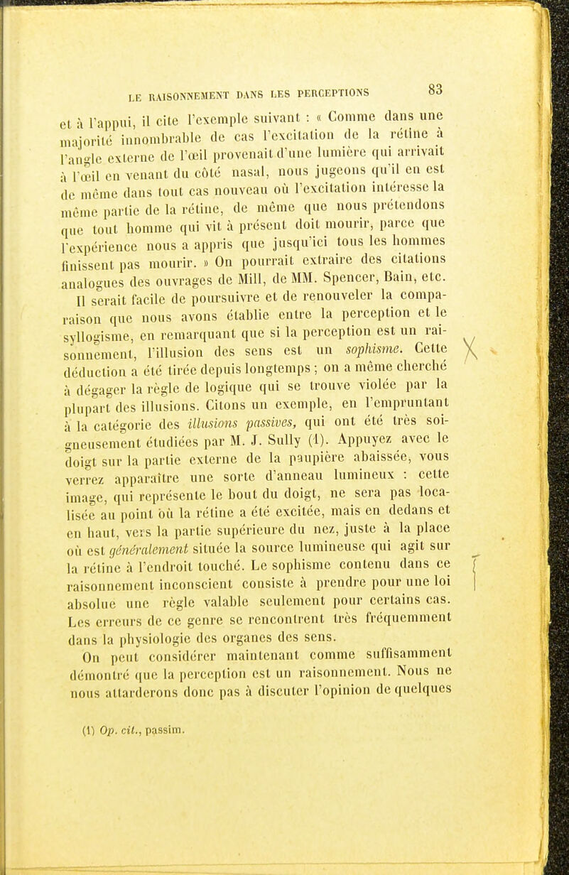 el à rappui, il cite l'exemple suivant : « Comme dans une niaiorité innombrable de cas l'excitation de la rétine à l'angle externe de l'œil provenait d'une lumière qui arrivait àVœil en venant du côté nasal, nous jugeons qu'il en est de même dans tout cas nouveau où l'excitation intéresse la môme partie de la rétine, de même que nous prétendons que tout homme qui vit à présent doit mourir, parce que rexpérience nous a appris que jusqu'ici tous les hommes finissent pas mourir. » On pourrait extraire des citations analogues des ouvrages de Mill, de MM. Spencer, Bain, etc. Il serait facile de poursuivre et de renouveler la compa- raison que nous avons établie entre la perception et le syllogisme, en remarquant que si la perception est un rai- sonnement, l'illusion des sens est un sophisme. Cette déduction a été tirée depuis longtemps ; on a même cherché à dégager la règle de logique qui se trouve violée par la plupart des illusions. Citons un exemple, en rempruntant à la catégorie des illusions passives, qui ont été très soi- gneusement étudiées par M. J. Sully (1). Appuyez avec le doigt sur la partie externe de la paupière abaissée, vous verrez apparaître une sorte d'anneau lumineux : celte image, qui représente le bout du doigt, ne sera pas loca- lisée au point où la réline a été excitée, mais en dedans et en haut, vers la partie supérieure du nez, juste à la place où est généralement située la source lumineuse qui agit sur la rétine à l'endroit touché. Le sophisme contenu dans ce raisonnement inconscient consiste à prendre pour une loi absolue une règle valable seulement pour certains cas. Les erreurs de ce genre se rencontrent très fréquemment dans la physiologie des organes des sens. On peut considérer maintenant comme suffisamment démontré que la perception est un raisonnement. Nous ne nous attarderons donc pas à discuter l'opinion de quelques (1) Op. cil., passim.