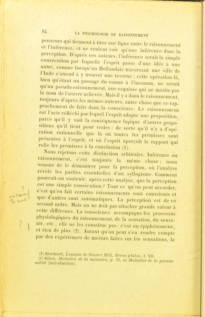 0/ PSYCHOLOGIE DU RAISONNEMENT penseurs qui liennenlà tirer une ligne entre le raisonnement et 1 inferencc, et ne veulent voir q„'„nc inlcrence clans la perception. D'après ces auteurs, l'inlerence serait la simple consecution par laquelle l esprii passe d'une idée à il autre, comme lorsqu'un Hollandais traversant une ville de Inde s attend à y trouver une taverne ; celte opération-là Ij.en quêtant un passage du connu à Tinconnu, ne serait qu un pseudo-raisonnement, une esquisse qui ne mérite pas e nom de 1 œuvre achevée. Mais il y a dans le raisonnement, toujours d après les mêmes auteurs, autre chose que ce rap- prochement de faits dans la conscience. Le raisonnement • est 1 acte reaechi par lequel l'esprit adopte une proposition parce qu il y voit la conséquence logique d'autres propo- sitions qu'il tient pour vraies : de sorte qu'il n'y a d'opé- ration rationnelle que là où toutes les prémisses sont présentes à l'esprit, et où l'esprit aperçoit le rapport qui relie les prémisses à la conclusion (1). Nous rejetons cette distinction arbitraire. Inférence ou raisonnement, c'est toujours la même chose; nous venons de le démontrer pour la perception, où l'analyse révèle les parties essentielles d'un syllogisme. Comment pourrait-on soutenir, après cette analyse, que la percejition ^ est une simple consécution ? Tout ce qu'on peut accorder ^'''^ff-'il certains raisonnements sont conscients et ^ ^ ' 'I^ il salves sont automatiques. La perception est de ce second ordre. Mais on ne doit pas attacher grande valeur à cette diUërence. La conscience accompagne les processus physiologiques du raisonnement, de la sensation, du souve- / 1 nir, etc., elle ne les constitue pas: c'est un épiphénomènc, et rien de plus (2). Autant qu'on peut s'en rendre compte par des expériences de mesure faites sur les sensations, la