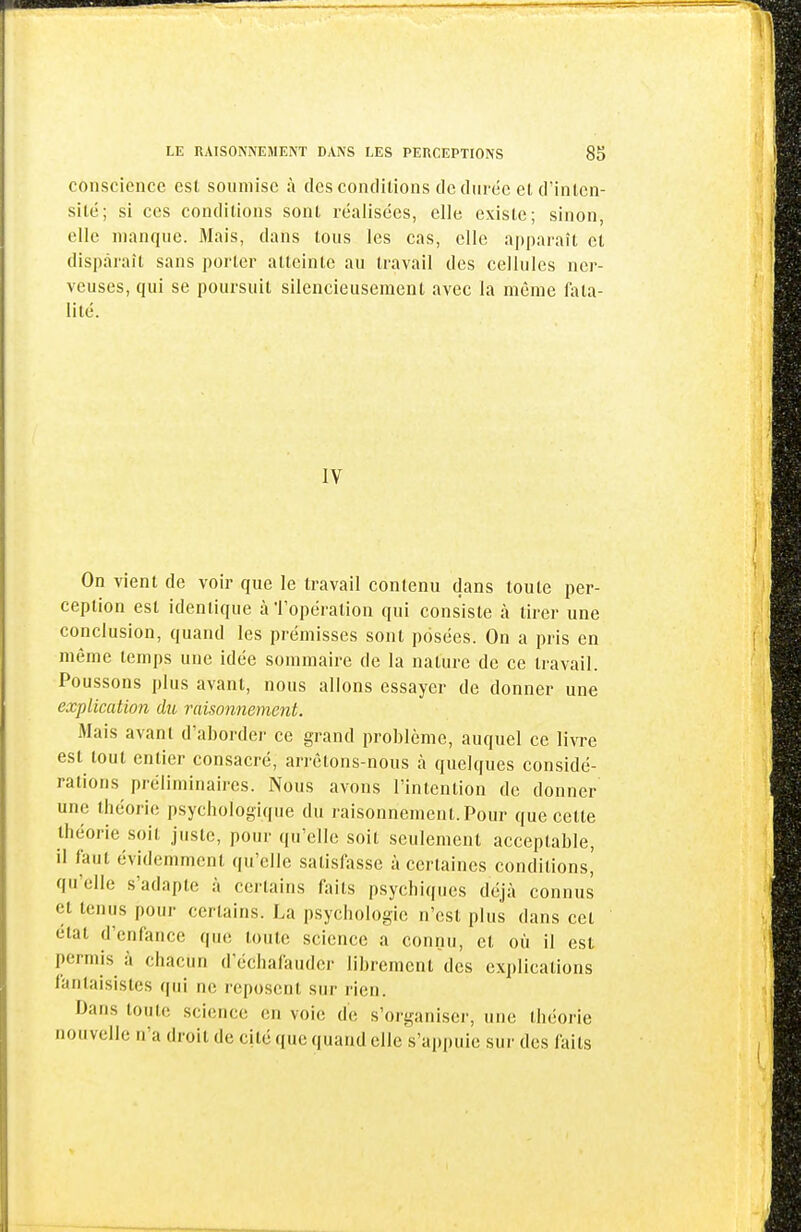 conscience est soumise à des conditions de durée et d'inlcn- silé; si ces conditions sont réalisées, elle existe; sinon, elle manque. Mais, dans tous les cas, elle a])|iaraît et disparaît sans porter atteinte au travail des cellules ner- veuses, qui se poursuit silencieusement avec la même fata- lité. IV On vient de voir que le travail contenu dans toute per- ception est identique àTopération qui consiste à tirer une conclusion, quand les prémisses sont posées. On a pris en même temps une idée sommaire de la nature de ce travail. Poussons plus avant, nous allons essayer de donner une explication du raisonnement. Mais avant d'aborder ce grand problème, auquel ce livre est tout entier consacré, arrêtons-nous à quelques considé- rations préliminaires. Nous avons l'intention de donner une théorie psychologique du raisonnement.Pour que celte théorie soit juste, pour qu'elle soit seulement acceptable, il faut évidemment qu'elle satisfasse à certaines conditions' qu'elle s'adapte à certains faits psychiques déjà connus et tenus pour certains. La psychologie n'est plus dans cet état d'enfance que toute science a connu, et où il est permis à chacun d'échafauder librement des explications fantaisistes qui ne reposent sur rien. Dans toute science en voie de s'organiser, une théorie nouvelle n'a droit de cité que quand elle s'appuie sur des faits