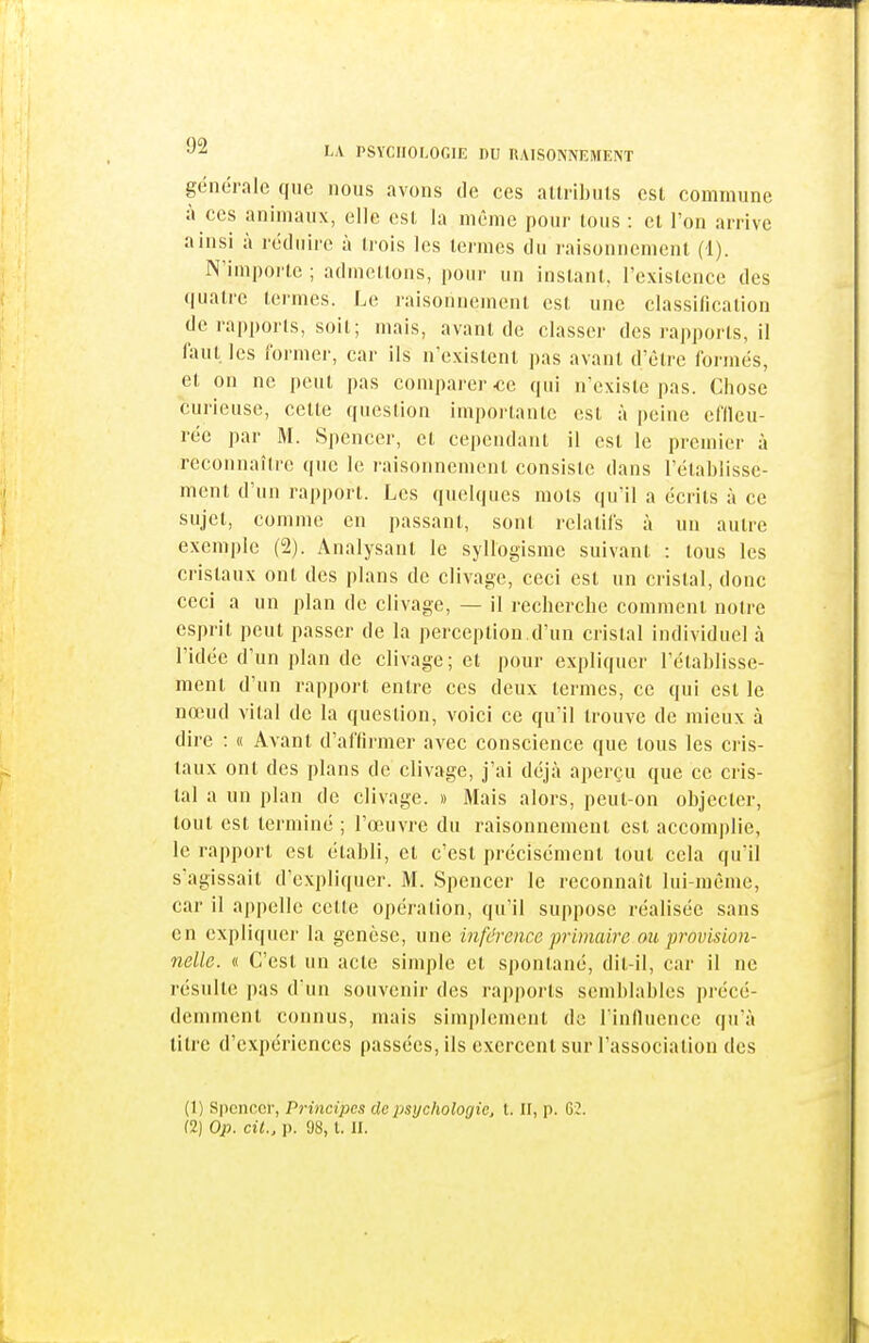 générale que nous avons tle ces allribnts est commune à CCS animaux, elle est la même pour tous : cl Ion arrive ainsi à réduire à Irois les termes du raisonnement (1). N'importe ; aduieltons, pour un instant, rcxistence des quatre termes. Le raisonnement est une classification de rapports, soit; mais, avant de classer des rapports, il faut les former, car ils n'existent pas avant d'être formés, et on ne peut pas comparer-ce qui n'existe pas. Chose curieuse, cette question importante est à peine effleu- rée par M. Spencer, et cependant il est le premier à reconnaître que le raisonnement consiste dans l'établisse- ment d'un rapport. Les quelques mots qu'il a écrits à ce sujet, comme en passant, sont relatifs à un autre exemple (2). Analysant le syllogisme suivant : tous les cristaux ont des plans de clivage, ceci est un cristal, donc ceci a un plan de clivage, — il recherche comment notre esprit peut passer de la perception.d'un cristal individuel à l'idée d'un plan de clivage; et pour expliquer l'établisse- ment d'un rapport entre ces deux termes, ce qui est le nœud vital de la question, voici ce qu'il trouve de mieux à dire : « Avant d'affirmer avec conscience que tous les cris- taux ont des plans de clivage, j'ai déjà aperçu que ce cris- tal a un plan de clivage. » Mais alors, peut-on objecter, tout est terminé ; l'œuvre du raisonnement est accomplie, le rapport est établi, et c'est précisément tout cela qu'il s'agissait d'expliquer. M. Spencer le reconnaît lui-même, car il a|)pclle cette opération, qu'il suppose réalisée sans en expliquer la genèse, une inféreiice primaire ou provision- nelle. « C'est un acte simple cl spontané, dil-il, car il ne résulte pas d'un souvenir des rapports semblables précé- demment connus, mais simplement de rinfiuence qu'à titre d'expériences passées, ils exercent sur l'association des (1) Spcncci-, Principes de psychologie, l. II, p. G2.