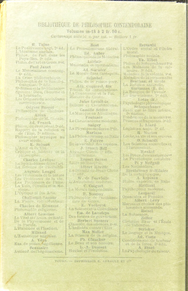 BIBLIOTHÈQUE DF. PHILOSOPHIE CONTEMPORAINE Volumes in-l8 à 2 fr. 50 c. Carlonnaye loileM c.par vol. ~ Rulit H. Talne l.f; Positivisme'anfl. 2» éd. L'hiéalismo! anglais. Philos, (le l'art dans les Pays-lias. 2 cdii. Pliilos. derartenOrùce. i'U. Panl Janet Lo MMtcrialisiiie contemp. /i' ( ■'■• J.H l ' Vh'ilu:-. , ■ IVîinrt.i.-^i-. : ' ^p); Dion, i -.i, la iM'atilin!;;. 1..:^:. Ori;.>,iiosi di; ■ •Ji-.pi, COI'.t'.!M:i,;iJ!'' Botit Malénalis. <ti ' Ad «;i !.'Oi'dre moral. ' 'liilosop; Bertanld (I 1. rOi.lr u'j la Mil. .i.-jlMH ■l:: 1 .-1% . u-sviiiisnif. '4 ilii. ■roii.()én;',i.- ud. ; la nsliuion et • ii: . 2-' édition. Philosojihie mystique au 1 OnUlllcs LeGtirifcitiuiiisrne ni. Salgey i LaPliysiquemoder)ie.2'tir. | I Mariaiio ! La Ph i 1 os. ..-.on temp. de la vil ! ; '•..siii.'R de VSxm< La Voix, l'Oreille et ia M'- CI La i- r;ii.,. Pnii>..s'j()!.! MUei ; ■il.en jiiKiii. ueStalii. l'hyMiynomiô et cie ■•aroie. L'Habitude et l'Instinct. MiSsniid L'Estliéiitiue ang^âiae. A. Véra Ess.de pliilos.Hfiépéliennc Bcansnire Ant/;céd. de l'hégéliai liltec- • ■* isoii-.iictjct )<. i..wu>oieace Em. <lc Tjavolt;ye, Ijes fornif;- ' ■ Heri). Cla.s.siHc. u,:;, ■ L'Individu coin Max Mi:' L.'i Science de iciliani Leoi>:i : Opiisoulos et ) Albert. ■Monxiir.ix cho iii. iorce. 2 odit. A. Btuet logie du raison TOUKS — iMPHiMKKtB e. a.p.bai;lt El C