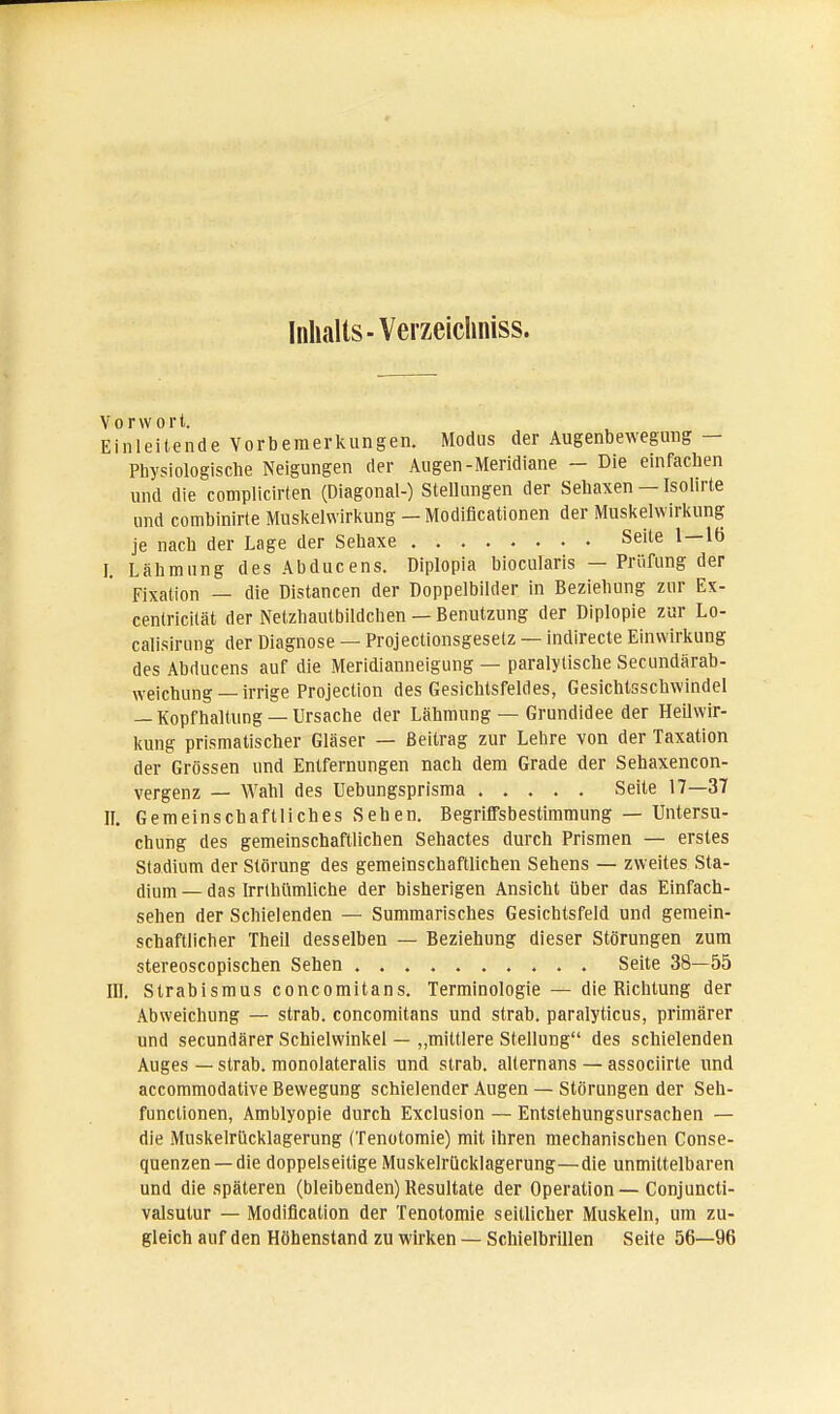 Inhalts -Verzeichniss. Vorwort. Einleitende Vorbemerkungen. Modus der Augenbewegung — Physiologische Neigungen der Augen-Meridiane - Die einfachen und die complicirten (Diagonal-) Stellungen der Sehaxen — Isolirte und combinirte Muskelwirkung — Modifikationen der Muskelwirkung je nach der Lage der Sehaxe Seite 1—16 I. Lähmung desAbducens. Diplopia biocularis — Prüfung der Fixation — die Distancen der Doppelbilder in Beziehung zur Ex- cenlricilät der Netzhautbildchen — Benutzung der Diplopie zur Lo- calisirung der Diagnose — Projectionsgesetz — indirecte Einwirkung des Abducens auf die Meridianneigung — paralytische Secundärab- weichung — irrige Projection des Gesichtsfeldes, Gesichtsschwindel — Kopfhaltung —Ursache der Lähmung — Grundidee der Heilwir- kung prismatischer Gläser — Beitrag zur Lehre von der Taxation der Grössen und Entfernungen nach dem Grade der Sehaxencon- vergenz — Wahl des Uebungsprisma Seite 17—37 II. Gemeinschaftliches Sehen. Begriffsbestimmung — Untersu- chung des gemeinschaftlichen Sehactes durch Prismen — erstes Stadium der Störung des gemeinschaftlichen Sehens — zweites Sta- dium — das Irrthttmliche der bisherigen Ansicht über das Einfach- sehen der Schielenden — Summarisches Gesichtsfeld und gemein- schaftlicher Theil desselben — Beziehung dieser Störungen zum stereoscopischen Sehen Seite 38—55 III. Strabismus concomitans. Terminologie — die Richtung der Abweichung — strab. concomitans und strab. paralyticus, primärer und secundärer Schielwinkel — „mittlere Stellung des schielenden Auges — strab. monolateralis und strab. alternans — associirte und accommodative Bewegung schielender Augen — Störungen der Seh- funclionen, Amblyopie durch Exclusion — Entstehungsursachen — die Muskelrilcklagerung (Tenotomie) mit ihren mechanischen Conse- quenzen —die doppelseitige Muskelrücklagerung—die unmittelbaren und die späteren (bleibenden) Resultate der Operation — Conjuncti- valsutur — Modifikation der Tenotomie seillicher Muskeln, um zu- gleich auf den Höhenstand zu wirken — Schielbrillen Seite 56—96