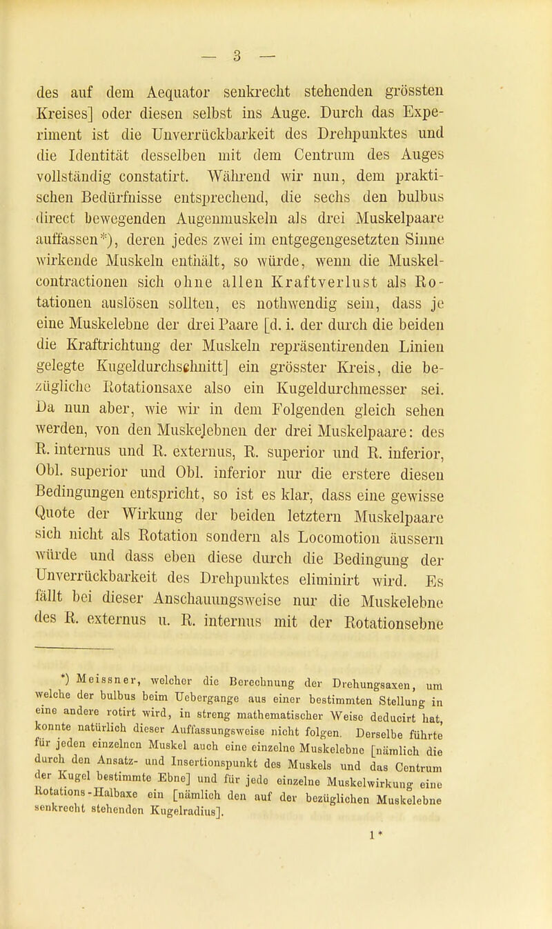 des auf dem Aequator senkrecht stehenden grössten Kreises] oder diesen selbst ins Auge. Durch das Expe- riment ist die Unverrückbarkeit des Drehpunktes und die Identität desselben mit dem Centrum des Auges vollständig constatirt. Während wir nun, dem prakti- schen Bedürfnisse entsprechend, die sechs den bulbus direct bewegenden Augenmuskeln als drei Muskelpaare auflassen*), deren jedes zwei im entgegengesetzten Sinne wirkende Muskeln enthält, so würde, wenn die Muskel- contractionen sich ohne allen Kraftverlust als Ro- tationen auslösen sollten, es nothwendig sein, dass je eine Muskelebne der drei Paare [d. i. der durch die beiden die Kraftrichtung der Muskeln repräsentirenden Linien gelegte Kugeldurchschnitt] ein grösster Kreis, die be- zügliche Rotationsaxe also ein Kugeldurchmesser sei. Da nun aber, wie wir in dem Folgenden gleich sehen werden, von den Muskejebnen der drei Muskelpaare: des R. internus und R. externus, R. superior und R. inferior, Obl. superior und Obl. inferior nur die erstere diesen Bedingungen entspricht, so ist es klar, dass eine gewisse Quote der Wirkung der beiden letztern Muskelpaare sich nicht als Rotation sondern als Locomotion äussern würde und dass eben diese durch die Bedingung der Unverrückbarkeit des Drehpunktes eliminirt wird. Es fällt bei dieser Anschauungsweise nur die Muskelebne des R. externus u. R. internus mit der Rotationsebne *) Meissner, welchor die Berechnung der Drehungsaxen, um welche der bulbus beim Uebergange aus einer bestimmten Stellung in eine andere rotirt wird, in streng mathematischer Weise deducirt hat konnte natürlich dieser Auffassungsweise nicht folgen. Derselbe führte für jeden einzelnen Muskel auch eine einzelne Muskelebne [nämlich die durch den Ansatz- und Insertionspunkt dos Muskels und das Centrum « er Kugel bestimmte Ebne] und für jede einzelne Muskelwirkung eine Rotat.ons-Halbaxe ein [nämlich den auf der bezüglichen Muskelebne senkrecht stehendon Kugelradius]. 1*