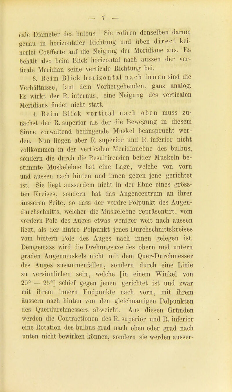 cale Diameter des bnlbus. Sie rotiren denselben darum genau in horizontaler Richtung und üben direet kei- nerlei Coeffecte auf die Neigung der Meridiane aus. Es behält also beim Blick horizontal nach aussen der ver- ticale Meridian seine verticale Richtung bei. 3. Beim Blick horizontal nach innen sind die Verhältnisse, laut dem Vorhergehenden, ganz analog. Es wirkt der R. internus, eine Neigung dos verticalen Meridians findet nicht statt. 4. Beim Blick vertical nach oben muss zu- nächst der R. superior als der die Bewegung in diesem Sinne vorwaltend bedingende Muskel beansprucht wer- den. Nun liegen aber R, superior und R. inferior nicht vollkommen in der verticalen Meridianebne des bulbus, sondern die durch die Resultirenden beider Muskeln be- stimmte Muskelebne hat eine Lage, welche von vom und aussen nach hinten und innen gegen jene gerichtet ist. Sie liegt ausserdem nicht in der Ebne eines gröss- ten Kreises, sondern hat das Angencentrum an ihrer äusseren Seite, so dass der vordre Polpunkt des Augen- durchschnitts, welcher die Muskelebne repräsentirt, vom vordem Pole des Auges etwas weniger weit nach aussen liegt, als der hintre Polpunkt jenes Durchschnittskreises vom hintern Pole des Auges nach innen gelegen ist. Demgemäss wird die Drehungsaxe des obern und untern graden Augenmuskels nicht mit dem Quer-Durchmesser des Auges zusammenfallen, sondern durch eine Linie zu versinnlichen sein, welche [in einem Winkel von 20° — 25°] schief gegen jenen gerichtet ist und zwar mit ihrem innern Endpunkte nach vorn, mit ihrem äussern nach hinten von den gleichnamigen Polpunkten des Querdurchmessers abweicht. Aus diesen Gründen werden die Contractionen des R. superior und R. inferior eine Rotation des bulbus grad nach oben oder grad nach unten nicht bewirken können, sondern sie werden ausser-