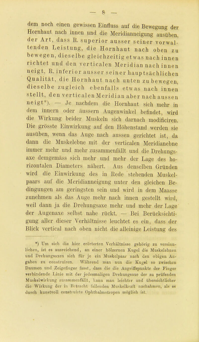 dem noch einen gewissen Einfluss auf die Bewegung der Hornhaut nach innen und die Meridianneigung ausüben, der Art, dass R. superior ausser seiner vorwal- tenden Leistung, die Hornhaut nach oben zu bewegen, dieselbe gleichzeitig etwas nach innen richtet und den verticalen Meridian nach innen neigt, R. inferior ausser seiner hauptsächlichen Qualität, die Hornhaut nach unten zubewegen, dieselbe zugleich ebenfalls etwas nach innen stellt, den verticalenMeridian aber nach aussen neigt*). — Je nachdem die Hornhaut sich mehr in dem innern oder äussern Augenwinkel befindet, wird die Wirkung beider Muskeln sich darnach modificiren. Die grösste Einwirkung auf den Höhenstand werden sie ausüben, wenn das Auge nach aussen gerichtet ist, da dann die Muskelebne mit der verticalen Meridianebne immer mehr und mehr zusammenfällt und die Drehungs- axe demgemäss sich mehr und mehr der Lage des ho- rizontalen Diameters nähert. Aus denselben Gründen wird die Einwirkung des in Rede stehenden Muskel- paars auf die Meridianneigung unter den gleichen Be- dingungen am geringsten sein und wird in dem Maasse zunehmen als das Auge mehr nach innen gestellt wird, weil dann ja die Drehungsaxe mehr und mehr der Lage der Augenaxe selbst nahe rückt. — Bei Berücksichti- gung aller dieser Verhältnisse leuchtet es ein, dass der Blick vertical nach oben nicht die alleinige Leistung des *) Um sich die hier erörterten Verhältnisse gehörig zu versinn- lichen, ist es ausreichend, an einer hölzernen Kugel die Muskelebnen und Drehungsaxen sich für je ein Muskelpaar nach den obigen An- gaben zu oonstruiren. Während man nun die Kugel so zwischen Daumen und Zeigefinger fasst, dass din die Angriffspunkte der Finger verbindende Linie mit der jedesmaligen Drehungsaxe der zu prüfenden Muskelwirkung zusammenfällt, kann man leichter und übersichtlicher die Wirkung der in Betracht lallenden Muskelkraft nachahmen, als es durch kunstvoll constiuirte Ophthalmotropcn möglieh ist.