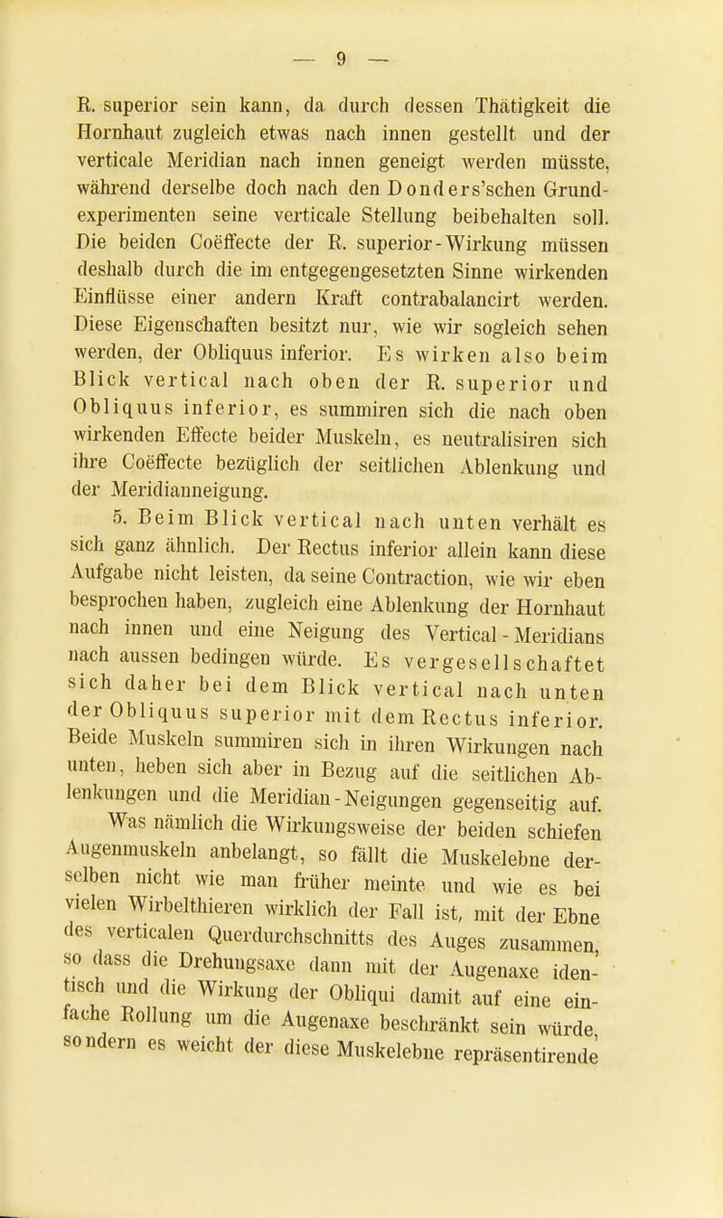 R. superior sein kann, da durch dessen Thätigkeit die Hornhaut zugleich etwas nach innen gestellt und der verticale Meridian nach innen geneigt werden müsste, während derselbe doch nach den Donders'schen Grund- experimenten seine verticale Stellung beibehalten soll. Die beiden Coeffecte der R. superior-Wirkung müssen deshalb durch die im entgegengesetzten Sinne wirkenden Einflüsse einer andern Kraft contrabalancirt werden. Diese Eigenschaften besitzt nur, wie wir sogleich sehen werden, der Obliquus inferior. Es wirken also beim Blick vertical nach oben der R. superior und Obliquus inferior, es summiren sich die nach oben wirkenden Effecte beider Muskeln, es neutralisiren sich ihre Coeffecte bezüglich der seitlichen Ablenkung und der Meridianneigung. 5. Beim Blick vertical nach unten verhält es sich ganz ähnlich. Der Rectus inferior allein kann diese Aufgabe nicht leisten, da seine Contraction, wie wir eben besprochen haben, zugleich eine Ablenkung der Hornhaut nach innen und eine Neigung des Vertical - Meridians nach aussen bedingen würde. Es vergesellschaftet sich daher bei dem Blick vertical nach unten der Obliquus superior mit dem Rectus inferior. Beide Muskeln summiren sich in ihren Wirkungen nach unten, heben sich aber in Bezug auf die seitlichen Ab- lenkungen und die Meridian-Neigungen gegenseitig auf. Wus nämlich die Wirkungsweise der beiden schiefen Augenmuskeln anbelangt, so fällt die Muskelebne der- selben nicht wie man früher meinte und wie es bei vielen Wirbelthieren wirklich der Fall ist, mit der Ebne des verticalen Querdurchschnitts des Auges zusammen so dass die Drehungsaxe dann mit der Augenaxe iden- tisch und die Wirkung der Obliqui damit auf eine ein- fache Rollung um die Augenaxe beschränkt sein würde sondern es weicht der diese Muskelebne repräsentirende