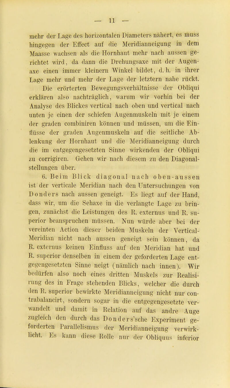 mehr der Lage des horizontalen Diameters nähert, es muss hingegen der Effect auf die Meridianneigung in dem Maasse wachsen als die Hornhaut mehr nach aussen ge- richtet wird, da dann die Drehungsaxe mit der Augen- axe einen immer kleinern Winkel bildet, d. h. in ihrer Lage mehr und mehr der Lage der letztern nahe rückt. Die erörterten Bewegungsverhältnisse der Obliqui erklären also nachträglich, warum wir vorhin bei der Analyse des Blickes vertical nach oben und vertical nach unten je einen der schiefen Augenmuskeln mit je einem der graden combiniren können und müssen, um die Ein- flüsse der graden Augenmuskeln auf die seitliche Ab- lenkung der Hornhaut und die Meridianneigung durch die im entgegengesetzten Sinne wirkenden der Obliqui zu corrigiren. Gehen wir nach diesem zu den Diagonal- stellungen über. 6. Beim Blick diagonal nach oben-aussen ist der verticale Meridian nach den Untersuchungen von Donders nach aussen geneigt. Es liegt auf der Hand, dass wir, um die Sehaxe in die verlangte Lage zu brin- gen, zunächst die Leistungen des B. externus und B. su- perior beanspruchen müssen. Nun würde aber bei der vereinten Action dieser beiden Muskeln der Vertical- Meridian nicht nach aussen geneigt sein können, da B. externus keinen Einfluss auf den Meridian hat und B. superior denselben in einem der geforderten Lage ent- gegengesetzten Sinne neigt (nämlich nach innen). Wir bedürfen also noch eines dritten Muskels zur Bealisi- rung des in Frage stehenden Blicks, welcher die durch den B. superior bewirkte Meridianneigung nicht nur con- trabalancirt, sondern sogar in die entgegengesetzte ver- wandelt und damit in Belation auf das andre Auge zugleich den durch das Donders'sche Experiment ge- forderten Parallelismus der Meridianneigung verwirk- licht. Es kann diese Bolle nur der Obliquus inferior