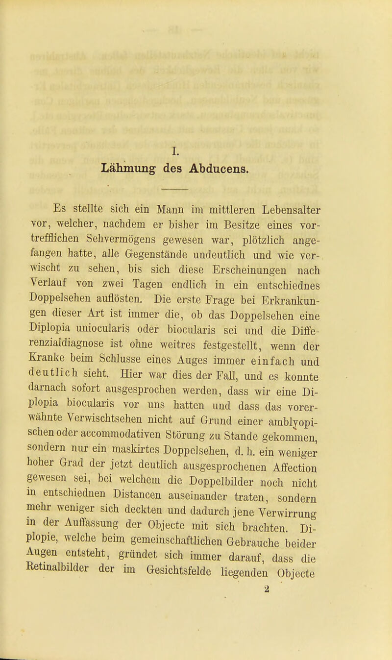I. Lähmung des Abducens. Es stellte sich ein Mann im mittleren Lebensalter vor, welcher, nachdem er bisher im Besitze eines vor- trefflichen Sehvermögens gewesen war, plötzlich ange- fangen hatte, alle Gegenstände undeutlich und wie ver- wischt zu sehen, bis sich diese Erscheinungen nach Verlauf von zwei Tagen endlich in ein entschiednes Doppelsehen auflösten. Die erste Frage bei Erkrankun- gen dieser Art ist immer die, ob das Doppelsehen eine Diplopia uniocularis oder biocularis sei und die Diffe- renzialdiagnose ist ohne weitres festgestellt, wenn der Kranke beim Schlüsse eines Auges immer einfach und deutlich sieht. Hier war dies der Fall, und es konnte darnach sofort ausgesprochen werden, dass wir eine Di- plopia biocularis vor uns hatten und dass das vorer- wähnte Verwischtsehen nicht auf Grund einer amblyopi- schenoder accommodativen Störung zu Stande gekommen, sondern nur ein maskirtes Doppelsehen, d. h. ein weniger hoher Grad der jetzt deutlich ausgesprochenen Affection gewesen sei, bei welchem die Doppelbilder noch nicht m entschiednen Distancen auseinander traten, sondern mehr weniger sich deckten und dadurch jene Verwirrung in der Auffassung der Objecte mit sich brachten. Di- plopie, welche beim gemeinschaftlichen Gebrauche beider Augen entsteht, gründet sich immer darauf, dass die Retmalbilder der im Gesichtsfelde liegenden Objecte 2