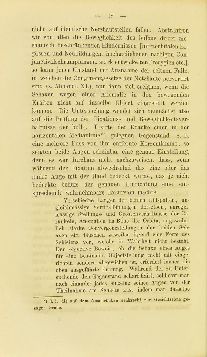 nicht auf identische Netzhautstellen fallen. Abstrahiren wir von allen die Beweglichkeit des bulbus direct me- chanisch beschränkenden Hindernissen [intraorbitalen Er- güssen und Neubildungen, hochgediehenen narbigen Con- junctivalschrumpfungen, stark entwickelten Pterygien etc.], so kann jener Umstand mit Ausnahme der seltnen Fälle, in welchen die Congruenzgesetze der Netzhäute pervertirt sind (s. Abhandl. XL), nur dann sich ereignen, wenn die Sehaxen wegen einer Anomalie in den bewegenden Kräften nicht auf dasselbe Object eingestellt werden können. Die Untersuchung wendet sich demnächst also auf die Prüfung der Fixations- und Beweglichkeitsver- hältnisse der bulbi. Fixirte der Kranke einen in der horizontalen Medianlinie*) gelegnen Gegenstand, z. B. eine mehrere Fuss von ihm entfernte Kerzenflamme, so zeigten beide Augen scheinbar eine genaue Einstellung, denn es war durchaus nicht nachzuweisen, dass, wenn während der Fixation abwechselnd das eine oder das andre Auge mit der Hand bedeckt wurde, das je nicht bedeckte behufs der genauen Einrichtung eine ent- sprechende wahrnehmbare Excursion machte. Verschiedne Längen der beiden Lidspalten, un- gleichmässige Verticalöffnungen derselben, unregel- mässige Stellungs- und Grössenverhältnisse der Ca- runkeln, Anomalien im Baue der Orbita, ungewöhn- lich starke Convergenzstellungen der beiden Seh- axen etc. täuschen zuweilen irgend eine Form des Schielens vor, welche in Wahrheit nicht besteht. Der objective Beweis, ob die Sehaxe eines Auges für eine bestimmte Objectstellung nicht mit einge- richtet, sondern abgewichen ist, erfordert immer die oben ausgeführte Prüfung. Während der zu Unter- suchende den Gegenstand scharf fixirt, schliesst man nach einander jedes einzelne seiner Augen von der Theilnahme am Sehacte aus, indem man dasselbe *) d. i. die auf dem Nasenrücken senkrecht zur Gesichtsebne ge- zogne Grade.