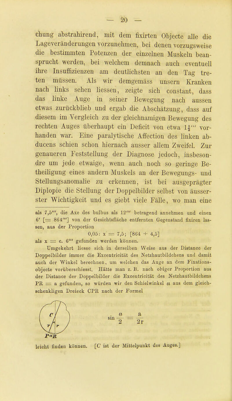 — 20- chiing abstrahirend, mit dein fixirten Objecte alle die Lageveränderungen vorzunehmen, bei denen vorzugsweise die bestimmten Potenzen der einzelnen Muskeln bean- sprucht werden, bei welchem demnach auch eventuell ihre Insuffizienzen am deutlichsten an den Tag tre- ten müssen. Als wir demgemäss unsern Kranken nach links sehen Hessen, zeigte sich constant, dass das linke Auge in seiner Bewegung nach aussen etwas zurückblieb und ergab die Abschätzung, dass auf diesem im Vergleich zu der gleichnamigen Bewegung des rechten Auges überhaupt ein Deficit von etwa vor- handen war. Eine paralytische Affection des linken ab- ducens schien schon hiernach ausser allem Zweifel. Zur genaueren Feststellung der Diagnose jedocb, insbeson- dre um jede etwaige, wenn auch noch so geringe Be- theiligung eines andern Muskels an der Bewegungs- und Stellungsanomalie zu erkennen, ist bei ausgeprägter Diplopie die Stellung der Doppelbilder selbst von äusser- ster Wichtigkeit und es giebt viele Fälle, wo man eine als 7,5', die Axe des bulbus als 12' betragend annehmen und einen 6' [= 864'] von dar Gesichtsfläche entfernten Gegenstand fixiren las- sen, aus der Proportion 0,05: x = 7,5; [864 + 4,5] als x =: c. 6' gefunden werden können. Umgekehrt Hesse sich in derselben Weise aus der Distance der Doppelbilder immer die Excentricität des Netzhautbildchens und damit auch der Winkel berechnen, um welchen das Auge an dem Fixations- objecte vorüberschiesst. Hätte man z. B. nach obiger Proportion aus der Distance der Doppelbilder die Excentricität des Netzhautbildchens Pß r= a gefunden, so würden wir den Schielwinkel a aus dem gleich- schenkligen Dreieck CPß nach der Formel . a a m T = 2r [C ist der Mittelpunkt des Auges.]