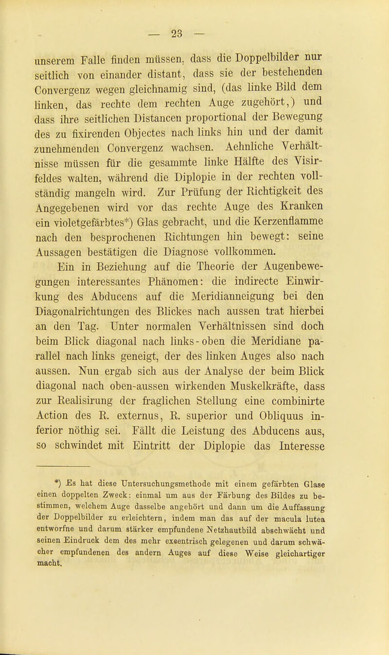 unserem Falle finden müssen, dass die Doppelbilder nur seitlich von einander distant, dass sie der bestehenden Convergenz wegen gleichnamig sind, (das linke Bild dem linken, das rechte dem rechten Auge zugehört,) und dass ihre seitlichen Distancen proportional der Bewegung des zu fixirenden Objectes nach links hin und der damit zunehmenden Convergenz wachsen. Aehnliche Verhält- nisse müssen für die gesammte linke Hälfte des Visir- feldes walten, während die Diplopie in der rechten voll- ständig mangeln wird. Zur Prüfung der Richtigkeit des Angegebenen wird vor das rechte Auge des Kranken ein violetgefärbtes*) Glas gebracht, und die Kerzenflamme nach den besprochenen Richtungen hin bewegt: seine Aussagen bestätigen die Diagnose vollkommen. Ein in Beziehung auf die Theorie der Augenbewe- gungen interessantes Phänomen: die indirecte Einwir- kung des Abducens auf die Meridianneigung bei den Diagonalrichtungen des Blickes nach aussen trat hierbei an den Tag. Unter normalen Verhältnissen sind doch beim Blick diagonal nach links-oben die Meridiane pa- rallel nach links geneigt, der des linken Auges also nach aussen. Nun ergab sich aus der Analyse der beim Blick diagonal nach oben-aussen wirkenden Muskelkräfte, dass zur Realisirung der fraglichen Stellung eine combinirte Action des R. externus, R. superior und Obliquus in- ferior nöthig sei. Fällt die Leistung des Abducens aus, so schwindet mit Eintritt der Diplopie das Interesse *) Es hat diese Untersuchungsmethode mit einem gefärbten Glase einen doppelten Zweck: einmal um aus der Färbung des Bildes zu be- stimmen, welchem Auge dasselbe angehört und dann um die Auffassung der Doppelbilder zu erleichtern, indem man das auf der macula lutea entworfne und darum stärker empfundene Netzhautbild abschwächt und seinen Eindruck dem des mehr exeentrisch gelegenen und darum schwä- cher empfundenen des andern Auges auf diese Weise gleichartiger macht.