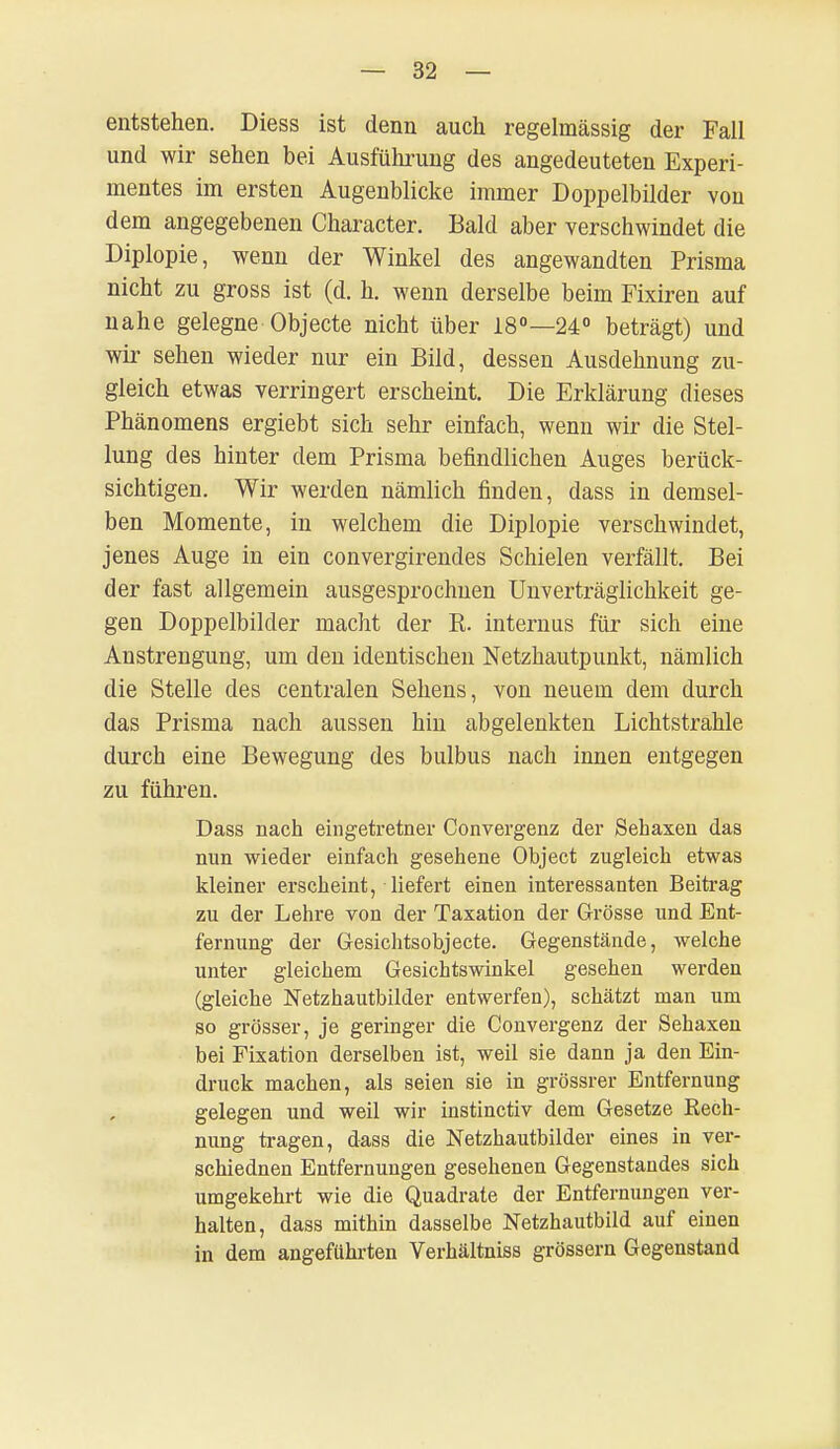 entstehen. Diess ist denn auch regelmässig der Fall und wir sehen bei Ausführung des angedeuteten Experi- mentes im ersten Augenblicke immer Doppelbilder von dem angegebenen Character. Bald aber verschwindet die Diplopie, wenn der Winkel des angewandten Prisma nicht zu gross ist (d. h. wenn derselbe beim Fixiren auf nahe gelegne Objecte nicht über 18°—24° beträgt) und wir sehen wieder nur ein Bild, dessen Ausdehnung zu- gleich etwas verringert erscheint. Die Erklärung dieses Phänomens ergiebt sich sehr einfach, wenn wir die Stel- lung des hinter dem Prisma befindlichen Auges berück- sichtigen. Wir werden nämlich finden, dass in demsel- ben Momente, in welchem die Diplopie verschwindet, jenes Auge in ein convergirendes Schielen verfällt. Bei der fast allgemein ausgesprochnen Unverträglichkeit ge- gen Doppelbilder macht der R. internus für sich eine Anstrengung, um den identischen Netzhautpunkt, nämlich die Stelle des centralen Sehens, von neuem dem durch das Prisma nach aussen hin abgelenkten Lichtstrahle durch eine Bewegung des bulbus nach innen entgegen zu führen. Dass nach eingetretner Convergenz der Sehaxen das nun wieder einfach gesehene Object zugleich etwas kleiner erscheint, liefert einen interessanten Beitrag zu der Lehre von der Taxation der Grösse und Ent- fernung der Gesichtsobjecte. Gegenstände, welche unter gleichem Gesichtswinkel gesehen werden (gleiche Netzhautbilder entwerfen), schätzt man um so grösser, je geringer die Convergenz der Sehaxen bei Fixation derselben ist, weil sie dann ja den Ein- druck machen, als seien sie in grössrer Entfernung gelegen und weil wir instinctiv dem Gesetze Rech- nung tragen, dass die Netzhautbilder eines in ver- schiednen Entfernungen gesehenen Gegenstandes sich umgekehrt wie die Quadrate der Entfernungen ver- halten, dass mithin dasselbe Netzhautbild auf einen in dem angeführten Verhältniss grössern Gegenstand